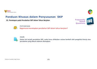 Pedoman Cascading Target Kinerja 270
PERTANYAAN
Bagaimana menetapkan perubahan SKP dalam tahun berjalan?
Jawab:
Dalam hal terjadi perubahan SKP, maka harus dilakukan review kembali oleh pengelola kinerja atas
perubahan yang dibuat sebelum ditetapkan.
22. Penetapan pada Perubahan SKP dalam Tahun Berjalan Frequently
Asked
Questions
Panduan Khusus dalam Penyusunan SKP
 