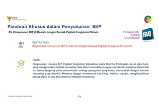 Pedoman Cascading Target Kinerja 271
PERTANYAAN
Bagaimana menyusun SKP di daerah dengan banyak Pejabat Fungsional Umum?
Jawab:
Penyusunan rencana SKP Pejabat fungsional didasarkan pada Matriks Pembagian peran dan hasil,
yang menggunakan metode cascading, baik direct cascading maupun non direct cascading. Dalam hal
ini atasan langsung perlu menentukan strategi penugasan yang tepat, disesuaikan dengan metode
cascading yang diambil. Misalnya dengan membentuk tim kerja, melihat tupoksi, mengidentifikasi
proses bisnis di unit kerja beserta indikator kinerjanya.
23. Penyusunan SKP di Daerah dengan Banyak Pejabat Fungsional Umum Frequently
Asked
Questions
Panduan Khusus dalam Penyusunan SKP
 