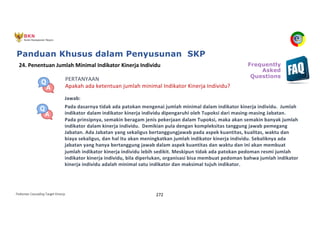 Pedoman Cascading Target Kinerja 272
PERTANYAAN
Apakah ada ketentuan jumlah minimal Indikator Kinerja Individu?
Jawab:
Pada dasarnya tidak ada patokan mengenai jumlah minimal dalam indikator kinerja individu. Jumlah
indikator dalam indikator kinerja individu dipengaruhi oleh Tupoksi dari masing-masing Jabatan.
Pada prinsipnya, semakin beragam jenis pekerjaan dalam Tupoksi, maka akan semakin banyak jumlah
indikator dalam kinerja individu. Demikian pula dengan kompleksitas tanggung jawab pemegang
Jabatan. Ada Jabatan yang sekaligus bertanggungjawab pada aspek kuantitas, kualitas, waktu dan
biaya sekaligus, dan hal itu akan meningkatkan jumlah indikator kinerja individu. Sebaliknya ada
jabatan yang hanya bertanggung jawab dalam aspek kuantitas dan waktu dan ini akan membuat
jumlah indikator kinerja individu lebih sedikit. Meskipun tidak ada patokan pedoman resmi jumlah
indikator kinerja individu, bila diperlukan, organisasi bisa membuat pedoman bahwa jumlah indikator
kinerja individu adalah minimal satu indikator dan maksimal tujuh indikator.
24. Penentuan Jumlah Minimal Indikator Kinerja Individu Frequently
Asked
Questions
Panduan Khusus dalam Penyusunan SKP
 