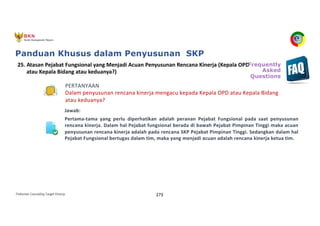 Pedoman Cascading Target Kinerja 273
PERTANYAAN
Dalam penyusunan rencana kinerja mengacu kepada Kepala OPD atau Kepala Bidang
atau keduanya?
Jawab:
Pertama-tama yang perlu diperhatikan adalah peranan Pejabat Fungsional pada saat penyusunan
rencana kinerja. Dalam hal Pejabat fungsional berada di bawah Pejabat Pimpinan Tinggi maka acuan
penyusunan rencana kinerja adalah pada rencana SKP Pejabat Pimpinan Tinggi. Sedangkan dalam hal
Pejabat Fungsional bertugas dalam tim, maka yang menjadi acuan adalah rencana kinerja ketua tim.
25. Atasan Pejabat Fungsional yang Menjadi Acuan Penyusunan Rencana Kinerja (Kepala OPD
atau Kepala Bidang atau keduanya?)
Frequently
Asked
Questions
Panduan Khusus dalam Penyusunan SKP
 