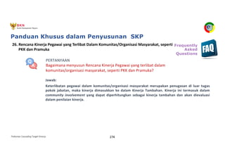 Pedoman Cascading Target Kinerja 274
PERTANYAAN
Bagaimana menyusun Rencana Kinerja Pegawai yang terlibat dalam
komunitas/organisasi masyarakat, seperti PKK dan Pramuka?
Jawab:
Keterlibatan pegawai dalam komunitas/organisasi masyarakat merupakan penugasan di luar tugas
pokok jabatan, maka kinerja dimasukkan ke dalam Kinerja Tambahan. Kinerja ini termasuk dalam
community involvement yang dapat diperhitungkan sebagai kinerja tambahan dan akan dievaluasi
dalam penilaian kinerja.
26. Rencana Kinerja Pegawai yang Terlibat Dalam Komunitas/Organisasi Masyarakat, seperti
PKK dan Pramuka
Frequently
Asked
Questions
Panduan Khusus dalam Penyusunan SKP
 