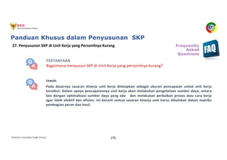 Pedoman Cascading Target Kinerja 275
PERTANYAAN
Bagaimana menyusun SKP di Unit Kerja yang personilnya kurang?
Jawab:
Pada dasarnya sasaran kinerja unit kerja ditetapkan sebagai ukuran pencapaian untuk unit kerja
tersebut. Dalam upaya pencapaiannya unit kerja akan melakukan pengelolaan sumber daya, antara
lain dengan optimalisasi sumber daya yang ada dan melakukan perbaikan proses atau cara kerja
agar lebih efektif dan efisien. Ini berarti semua sasaran kinerja unit harus dituliskan dalam matriks
pembagian peran dan hasil.
27. Penyusunan SKP di Unit Kerja yang Personilnya Kurang Frequently
Asked
Questions
Panduan Khusus dalam Penyusunan SKP
 