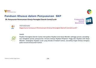 Pedoman Cascading Target Kinerja 276
PERTANYAAN
Bagaimana menyusun Perencanaan Kinerja Perangkat Daerah Camat/Lurah?
Jawab:
Pejabat Perangkat Daerah Camat merupakan Pejabat Unit Kerja Mandiri sehingga proses cascading-
nya mengikuti proses penyusunan rencana kinerja Pejabat Pimpinan Tinggi dan Pejabat Unit Kerja
Mandiri. Sedangkan Pejabat Lurah yang berada di bawah Camat, cascading target kinerja mengacu
pada rencana kinerja dari Camat.
28. Penyusunan Perencanaan Kinerja Perangkat Daerah Camat/Lurah Frequently
Asked
Questions
Panduan Khusus dalam Penyusunan SKP
 