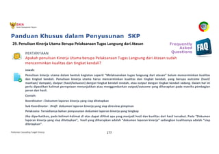 Pedoman Cascading Target Kinerja 277
PERTANYAAN
Apakah penulisan Kinerja Utama berupa Pelaksanaan Tugas Langsung dari Atasan sudah
mencerminkan kualitas dan tingkat kendali?
Jawab:
Penulisan kinerja utama dalam bentuk kegiatan seperti “Melaksanakan tugas langsung dari atasan” belum mencerminkan kualitas
dan tingkat kendali. Penulisan kinerja utama harus mencerminkan kualitas dan tingkat kendali, yang berupa outcome (hasil/
manfaat/ dampak), Output (hasil/keluaran) dengan tingkat kendali rendah, atau output dengan tingkat kendali sedang. Dalam hal ini
perlu dipastikan kalimat pernyataan menunjukkan atau menggambarkan output/outcome yang diharapkan pada matriks pembagian
peran dan hasil.
Contoh:
Koordinator : Dokumen laporan kinerja yang siap ditetapkan
Sub Koordinator : Draft dokumen laporan kinerja yang siap direview pimpinan
Pelaksana: Tersedianya bahan penyusunan dokumen laporan kinerja yang lengkap
Jika diperhatikan, pada kalimat-kalimat di atas dapat dilihat apa yang menjadi hasil dan kualitas dari hasil tersebut. Pada “Dokumen
laporan kinerja yang siap ditetapkan”, hasil yang diharapkan adalah “dokumen laporan kinerja” sedangkan kualitasnya adalah “siap
ditetapkan”.
29. Penulisan Kinerja Utama Berupa Pelaksanaan Tugas Langsung dari Atasan Frequently
Asked
Questions
Panduan Khusus dalam Penyusunan SKP
 