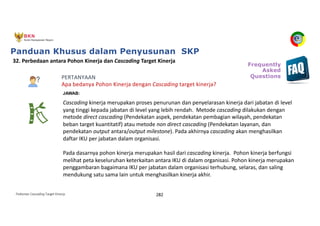 Pedoman Cascading Target Kinerja 282
PERTANYAAN
Apa bedanya Pohon Kinerja dengan Cascading target kinerja?
32. Perbedaan antara Pohon Kinerja dan Cascading Target Kinerja
JAWAB:
Cascading kinerja merupakan proses penurunan dan penyelarasan kinerja dari jabatan di level
yang tinggi kepada jabatan di level yang lebih rendah. Metode cascading dilakukan dengan
metode direct cascading (Pendekatan aspek, pendekatan pembagian wilayah, pendekatan
beban target kuantitatif) atau metode non direct cascading (Pendekatan layanan, dan
pendekatan output antara/output milestone). Pada akhirnya cascading akan menghasilkan
daftar IKU per jabatan dalam organisasi.
Pada dasarnya pohon kinerja merupakan hasil dari cascading kinerja. Pohon kinerja berfungsi
melihat peta keseluruhan keterkaitan antara IKU di dalam organisasi. Pohon kinerja merupakan
penggambaran bagaimana IKU per jabatan dalam organisasi terhubung, selaras, dan saling
mendukung satu sama lain untuk menghasilkan kinerja akhir.
Frequently
Asked
Questions
Panduan Khusus dalam Penyusunan SKP
 