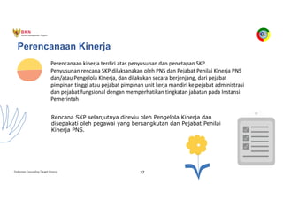 Pedoman Cascading Target Kinerja 37
Perencanaan Kinerja
Perencanaan kinerja terdiri atas penyusunan dan penetapan SKP
Penyusunan rencana SKP dilaksanakan oleh PNS dan Pejabat Penilai Kinerja PNS
dan/atau Pengelola Kinerja, dan dilakukan secara berjenjang, dari pejabat
pimpinan tinggi atau pejabat pimpinan unit kerja mandiri ke pejabat administrasi
dan pejabat fungsional dengan memperhatikan tingkatan jabatan pada Instansi
Pemerintah
Rencana SKP selanjutnya direviu oleh Pengelola Kinerja dan
disepakati oleh pegawai yang bersangkutan dan Pejabat Penilai
Kinerja PNS.
 