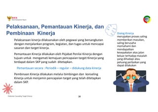 Pedoman Cascading Target Kinerja 38
Pelaksanaan, Pemantauan Kinerja, dan
Pembinaan Kinerja
Pelaksanaan kinerja dilaksanakan oleh pegawai yang bersangkutan
dengan menjalankan program, kegiatan, dan tugas untuk mencapai
sasaran dan target kinerja.
Pemantauan Kinerja dilakukan oleh Pejabat Penilai Kinerja dengan
tujuan untuk mengamati kemajuan pencapaian target Kinerja yang
terdapat dalam SKP yang sudah ditetapkan.
Pemantauan secara : Periodik – regular – didukung data kinerja
Pembinaan Kinerja dilakukan melalui bimbingan dan konseling
Kinerja untuk menjamin pencapaian target yang telah ditetapkan
dalam SKP.
Dialog Kinerja
merupakan proses saling
memberikan masukan,
saling berusaha
memahami dan
mendapatkan
kesepakatan atas jalan
keluar terhadap masalah
yang dihadapi atau
peluang perbaikan yang
dapat dilakukan
 
