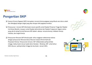 Pedoman Cascading Target Kinerja 44
Pengertian SKP
q Sasaran Kinerja Pegawai (SKP) merupakan rencana kinerja pegawai yang dibuat satu tahun sekali
dan dilengkapi dengan target yang akan dicapai oleh pegawai tersebut.
q Penyusunan rencana SKP ditentukan secara spesifik untuk Pejabat Pimpinan Tinggi dan Pejabat
Unit Kerja Mandiri, maupun untuk Pejabat administrasi dan Pejabat Fungsional. Bagian utama
yang ada di setiap Format Rencana SKP adalah adanya rencana kinerja, indikator kinerja
individu, dan target kinerja
q Penyusunan Rencana SKP dimulai pada tahun anggaran sebelumnya selaras
dengan penyusunan Rencana Kerja Tahunan Instansi Pemerintah dan
Perjanjian Kinerja. Penyusunan rencana SKP dilaksanakan paling lambat
minggu kedua bulan Januari pada tahun berjalan. Misalnya, SKP untuk tahun
2021 disusun paling lambat minggu ke-dua bulan Januari 2021.
 