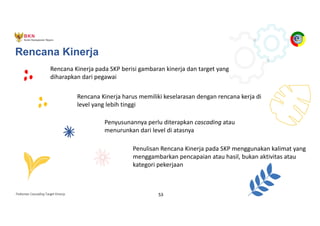 Pedoman Cascading Target Kinerja 53
Rencana Kinerja pada SKP berisi gambaran kinerja dan target yang
diharapkan dari pegawai
Rencana Kinerja harus memiliki keselarasan dengan rencana kerja di
level yang lebih tinggi
Penyusunannya perlu diterapkan cascading atau
menurunkan dari level di atasnya
Penulisan Rencana Kinerja pada SKP menggunakan kalimat yang
menggambarkan pencapaian atau hasil, bukan aktivitas atau
kategori pekerjaan
Rencana Kinerja
 