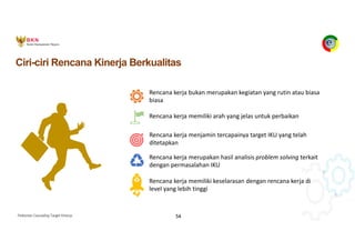 Pedoman Cascading Target Kinerja 54
Ciri-ciri Rencana Kinerja Berkualitas
Rencana kerja memiliki keselarasan dengan rencana kerja di
level yang lebih tinggi
Rencana kerja bukan merupakan kegiatan yang rutin atau biasa
biasa
Rencana kerja memiliki arah yang jelas untuk perbaikan
Rencana kerja menjamin tercapainya target IKU yang telah
ditetapkan
Rencana kerja merupakan hasil analisis problem solving terkait
dengan permasalahan IKU
 