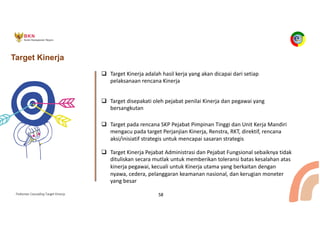 Pedoman Cascading Target Kinerja 58
Target Kinerja
q Target Kinerja adalah hasil kerja yang akan dicapai dari setiap
pelaksanaan rencana Kinerja
q Target disepakati oleh pejabat penilai Kinerja dan pegawai yang
bersangkutan
q Target pada rencana SKP Pejabat Pimpinan Tinggi dan Unit Kerja Mandiri
mengacu pada target Perjanjian Kinerja, Renstra, RKT, direktif, rencana
aksi/inisiatif strategis untuk mencapai sasaran strategis
q Target Kinerja Pejabat Administrasi dan Pejabat Fungsional sebaiknya tidak
dituliskan secara mutlak untuk memberikan toleransi batas kesalahan atas
kinerja pegawai, kecuali untuk Kinerja utama yang berkaitan dengan
nyawa, cedera, pelanggaran keamanan nasional, dan kerugian moneter
yang besar
 