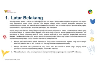 Pedoman Cascading Target Kinerja 6
1. Latar Belakang
Undang-Undang Nomor 5 Tahun 2014 tentang Aparatur Sipil Negara mengarahkan pengelolaan Aparatur Sipil Negara
yang menerapkan sistem merit. Aparatur Sipil Negara sebagai profesi memiliki kewajiban mengelola dan
mengembangkan dirinya, dan mempertanggungjawabkan kinerjanya. Hal ini diiringi dengan penilaian kinerja yang
dilakukan secara objektif, terukur, akuntabel, partisipatif, dan transparan.
Proses penyusunan Sasaran Kinerja Pegawai (SKP) merupakan penyelarasan antara sasaran kinerja instansi yang
diturunkan sampai ke sasaran kinerja pegawai pada setiap tingkat jabatan. Proses penyelarasan (alignment) dan
penjabaran ke bawah (cascading) sasaran kinerja beserta targetnya ini perlu dipahami dengan baik oleh setiap
pegawai. Oleh karena itu diperlukan sebuah pedoman cascading target kinerja bagi Instansi Pemerintah. Penyusunan
Pedoman Cascading Target Kinerja dilandasi oleh hal-hal sebagai berikut:
1. Adanya kebutuhan Instansi dalam menerapkan penyusunan Sasaran Kinerja Pegawai yang sesuai dengan
Peraturan Menteri PAN RB No.. 8 Tahun 2021 tentang Sistem Manajemen Kinerja PNS
2. Adanya kebutuhan untuk perencanaan kerja secara rinci dan mendetail dalam jangka panjang dalam
penerapan sistem manajemen kinerja ASN di Instansi K/L Indonesia
3. Adanya kebutuhan untuk penerapan sistem manajemen kinerja yang seragam di Instansi K/L Indonesia.
 