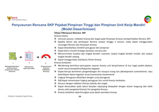Pedoman Cascading Target Kinerja 64
Tahap 2 Menyusun Rencana SKP
Kinerja Utama:
v memuat sasaran, indikator kinerja dan target pada Perjanjian Kinerja memperhatikan Renstra, RKT.
v Apabila belum ada penetapan Renstra sampai minggu II Januari, maka dapat menggunakan
rancangan Renstra dan Perjanjian Kinerja.
v Dapat ditambahkan direktif/ penugasan dari pimpinan
v Dapat berisi inisiatif strategis dan/atau rencana aksi
v Mencerminkan kualitas dan tingkat kendali: outcome, output tingkat kendali rendah, dan output
tingkat kendali sedang.
v Dapat menggunakan alat Bantu Pohon Kinerja
Kinerja tambahan:
v Mendorong kontribusi pencapaian sasaran kinerja unit kerja/instansi di luar tugas pokok jabatan,
masih sesuai kompetensi/kapasitas pegawai.
v Dapat berupa komitmen pengembangan diri maupun orang lain (development commitment) atau
keterlibatan dalam kegiatan sosial (community involvement)
v Lingkup Penugasan dibuktikan dengan surat penugasan
v PyB dapat menentukan lingkup penugasan lain untuk Kinerja tambahan
v Disusun dengan Indikator Kinerja individu dan target
v Dapat dimasukkan pada tahun berjalan sepanjang disepakati dengan atasan langsung dan telah
direviu oleh pengelola Kinerja/ tim pengelola Kinerja.
v Kinerja tambahan diperhitungkan pula dalam penilaian kinerja.
Penyusunan Rencana SKP Pejabat Pimpinan Tinggi dan Pimpinan Unit Kerja Mandiri
(Model Dasar/Inisiasi)
 