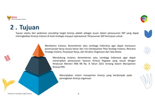 Pedoman Cascading Target Kinerja 7
2 . Tujuan
Tujuan utama dari pedoman cascading target kinerja adalah sebagai acuan dalam penyusunan SKP yang dapat
meningkatkan kinerja instansi di level strategis maupun operasional. Penyusunan SKP bertujuan untuk:
Membantu Instansi, Kementerian atau Lembaga Indonesia agar dapat menyusun
perencanaan kerja secara benar dan rinci berdasarkan Peta Strategi Instansi, Rencana
Strategi Instansi, Perjanjian Kerja, dan Struktur Organisasi dan Tata Kelola
Mendukung Instansi, Kementerian atau Lembaga Indonesia agar dapat
menerapkan penyusunan Sasaran Kinerja Pegawai yang sesuai dengan
Peraturan Menteri PAN RB No. 8 Tahun 2021 tentang Sistem Manajemen
Kinerja PNS
Menciptakan sistem manajemen kinerja yang berdampak pada
peningkatan kinerja organisasi
 