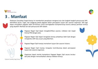 Pedoman Cascading Target Kinerja 8
3 . Manfaat
Pedoman Cascading Target Kinerja ini memberikan penjelasan mengenai alur dan langkah-langkah penyusunan SKP,
identifikasi peran, tugas, dan tanggung jawab pegawai dalam pencapaian tujuan dan sasaran organisasi. SKP juga
dapat menjadikan pegawai lebih termotivasi untuk meningkatkan kompetensinya karena adanya penilaian kinerja
yang obyektif. Manfaat lain dari penyusunan SKP adalah:
Pegawai Negeri Sipil dapat mengidentifikasi sasaran, indikator dan target
kinerja PNS dengan jelas.
Pegawai Negeri Sipil dapat mengelola kinerja pribadinya lebih baik dengan
mengetahui SKP atau acuan yang diberikan.
Pegawai Negeri Sipil mampu memahami tujuan dan sasaran instansi.
Pegawai Negeri Sipil mampu mengukur kontribusinya dalam pencapaian
tujuan dan sasaran organisasi.
Organisasi dapat menilai kompetensi Pegawai Negeri Sipil secara terukur
dan jelas dengan memanfaatkan adanya indikator kinerja.
 