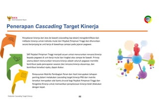 Pedoman Cascading Target Kinerja 88
Penjabaran kinerja dari atas ke bawah (cascading top-down) mengidentifikasi-kan
indikator kinerja untuk individu mulai dari Pejabat Pimpinan Tinggi dan diturunkan
secara berjenjang ke unit kerja di bawahnya sampai pada jajaran pegawai.
Penerapan Cascading Target Kinerja
SKP Pejabat Pimpinan Tinggi menjadi acuan untuk menurunkan rencana kinerja
kepada pegawai di unit kerja mulai dari tingkat atas sampai ke bawah. Prinsip
utama dalam menurunkan rencana kinerja adalah seluruh pegawai memiliki
kontribusi pada pencapaian sasaran dan rencana kinerja atasannya, dan
kontribusi tersebut nyata, dapat diukur.
Penyusunan Matriks Pembagian Peran dan Hasil merupakan tahapan
penting dalam melakukan cascading target kinerja PNS dan matriks
tersebut merupakan alat bantu krusial bagi Pejabat Pimpinan Tinggi dan
Pengelola Kinerja untuk memastikan penyelarasan kinerja telah dilakukan
dengan tepat.
 