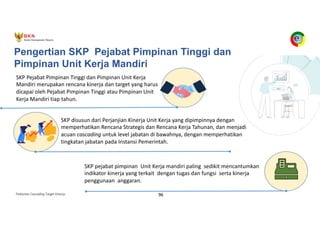 Pedoman Cascading Target Kinerja 96
Pengertian SKP Pejabat Pimpinan Tinggi dan
Pimpinan Unit Kerja Mandiri
SKP Pejabat Pimpinan Tinggi dan Pimpinan Unit Kerja
Mandiri merupakan rencana kinerja dan target yang harus
dicapai oleh Pejabat Pimpinan Tinggi atau Pimpinan Unit
Kerja Mandiri tiap tahun.
SKP pejabat pimpinan Unit Kerja mandiri paling sedikit mencantumkan
indikator kinerja yang terkait dengan tugas dan fungsi serta kinerja
penggunaan anggaran.
SKP disusun dari Perjanjian Kinerja Unit Kerja yang dipimpinnya dengan
memperhatikan Rencana Strategis dan Rencana Kerja Tahunan, dan menjadi
acuan cascading untuk level jabatan di bawahnya, dengan memperhatikan
tingkatan jabatan pada Instansi Pemerintah.
 