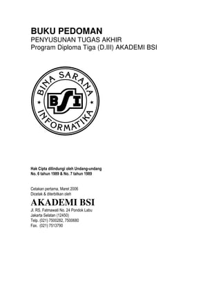 BUKU PEDOMAN
PENYUSUNAN TUGAS AKHIR
Program Diploma Tiga (D.III) AKADEMI BSI




Hak Cipta dilindungi oleh Undang-undang
No. 6 tahun 1989  No. 7 tahun 1989


Cetakan pertama, Maret 2006
Dicetak  diterbitkan oleh

AKADEMI BSI
Jl. RS. Fatmawati No. 24 Pondok Labu
Jakarta Selatan (12450)
Telp. (021) 7500282, 7500680
Fax. (021) 7513790
 