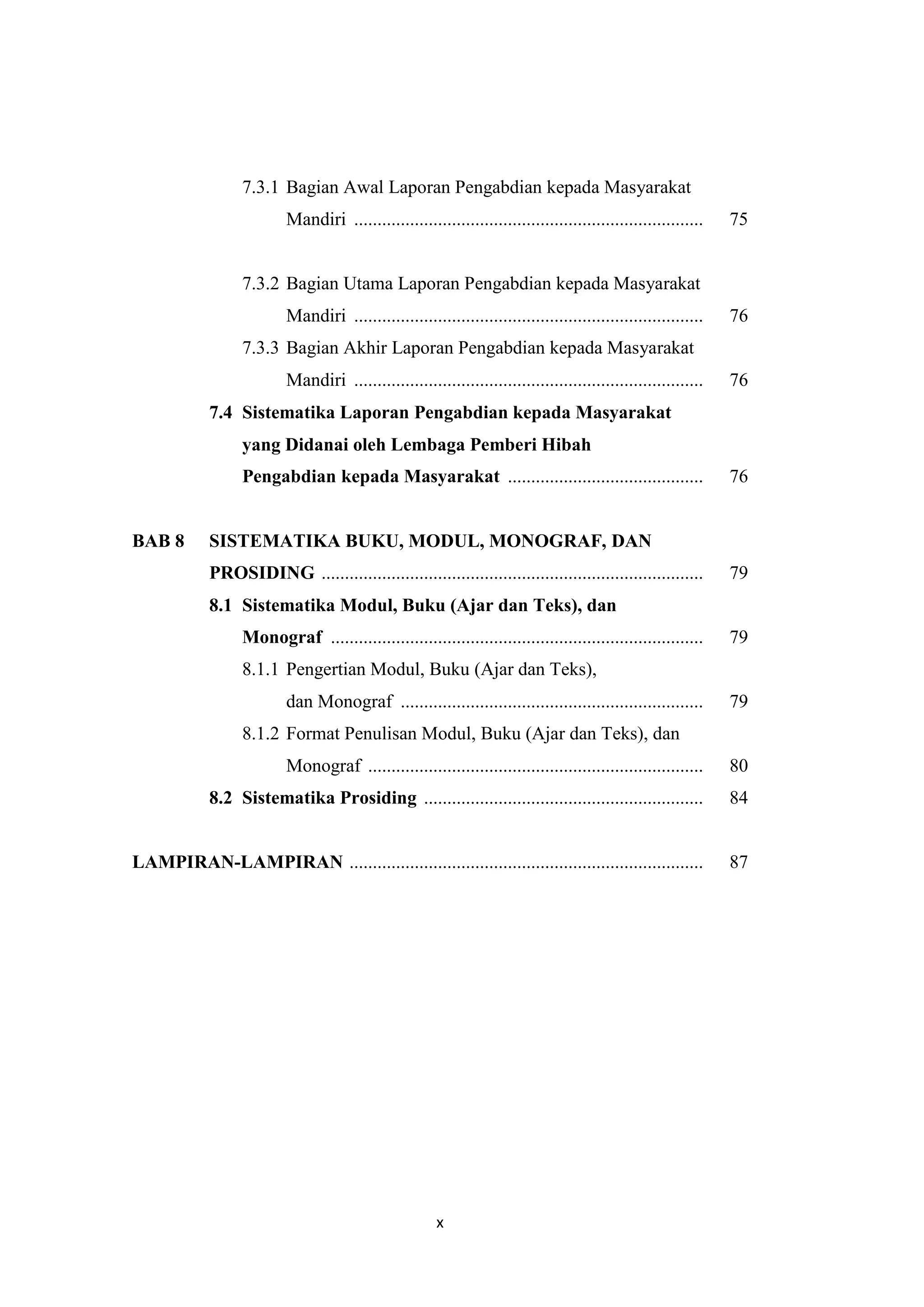 x
7.3.1 Bagian Awal Laporan Pengabdian kepada Masyarakat
Mandiri ........................................................................... 75
7.3.2 Bagian Utama Laporan Pengabdian kepada Masyarakat
Mandiri ........................................................................... 76
7.3.3 Bagian Akhir Laporan Pengabdian kepada Masyarakat
Mandiri ........................................................................... 76
7.4 Sistematika Laporan Pengabdian kepada Masyarakat
yang Didanai oleh Lembaga Pemberi Hibah
Pengabdian kepada Masyarakat .......................................... 76
BAB 8 SISTEMATIKA BUKU, MODUL, MONOGRAF, DAN
PROSIDING .................................................................................. 79
8.1 Sistematika Modul, Buku (Ajar dan Teks), dan
Monograf ................................................................................ 79
8.1.1 Pengertian Modul, Buku (Ajar dan Teks),
dan Monograf ................................................................. 79
8.1.2 Format Penulisan Modul, Buku (Ajar dan Teks), dan
Monograf ........................................................................ 80
8.2 Sistematika Prosiding ............................................................ 84
LAMPIRAN-LAMPIRAN ............................................................................ 87
 