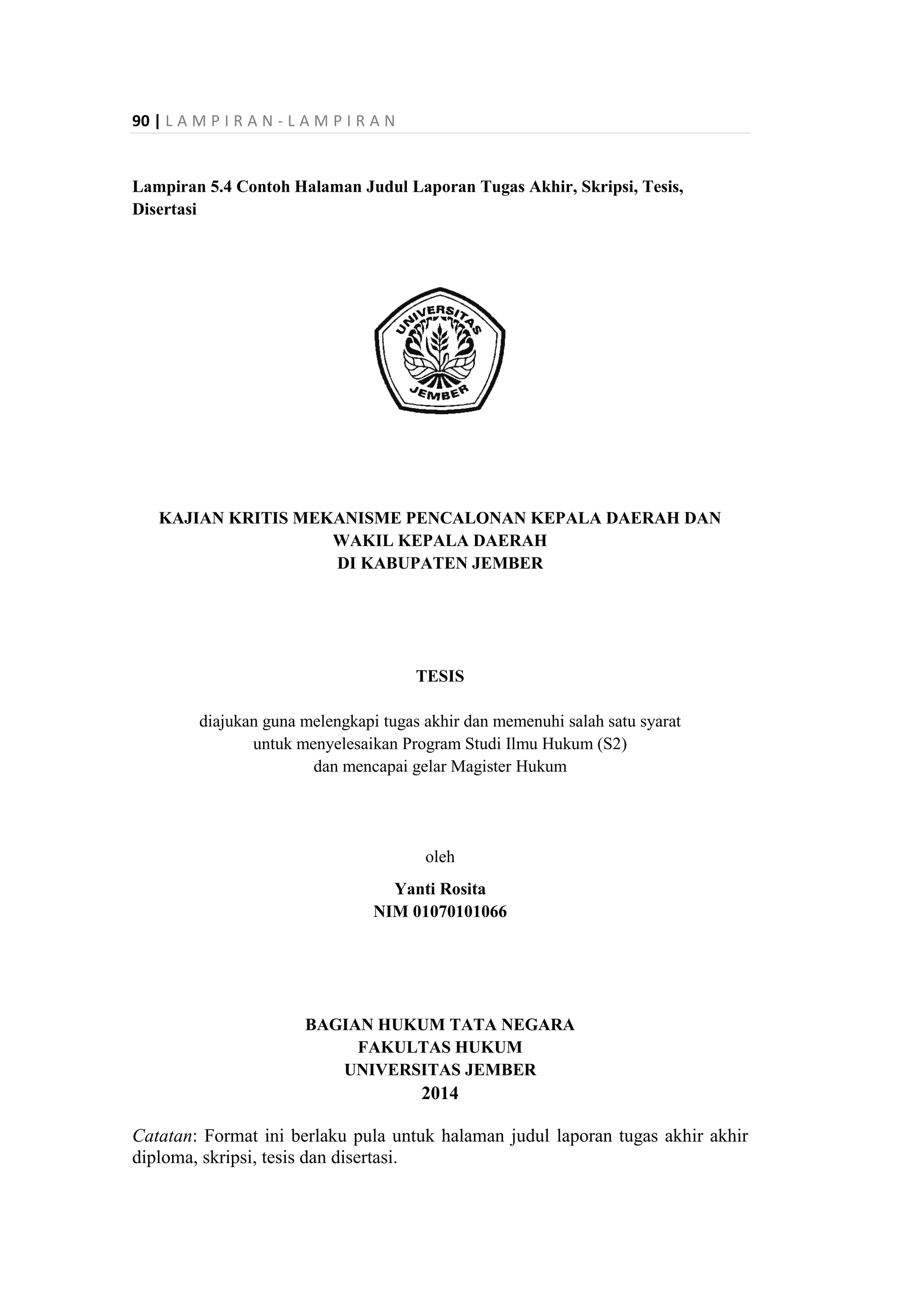 90 | L A M P I R A N - L A M P I R A N
Lampiran 5.4 Contoh Halaman Judul Laporan Tugas Akhir, Skripsi, Tesis,
Disertasi
KAJIAN KRITIS MEKANISME PENCALONAN KEPALA DAERAH DAN
WAKIL KEPALA DAERAH
DI KABUPATEN JEMBER
TESIS
diajukan guna melengkapi tugas akhir dan memenuhi salah satu syarat
untuk menyelesaikan Program Studi Ilmu Hukum (S2)
dan mencapai gelar Magister Hukum
oleh
Yanti Rosita
NIM 01070101066
BAGIAN HUKUM TATA NEGARA
FAKULTAS HUKUM
UNIVERSITAS JEMBER
2014
Catatan: Format ini berlaku pula untuk halaman judul laporan tugas akhir akhir
diploma, skripsi, tesis dan disertasi.
 
