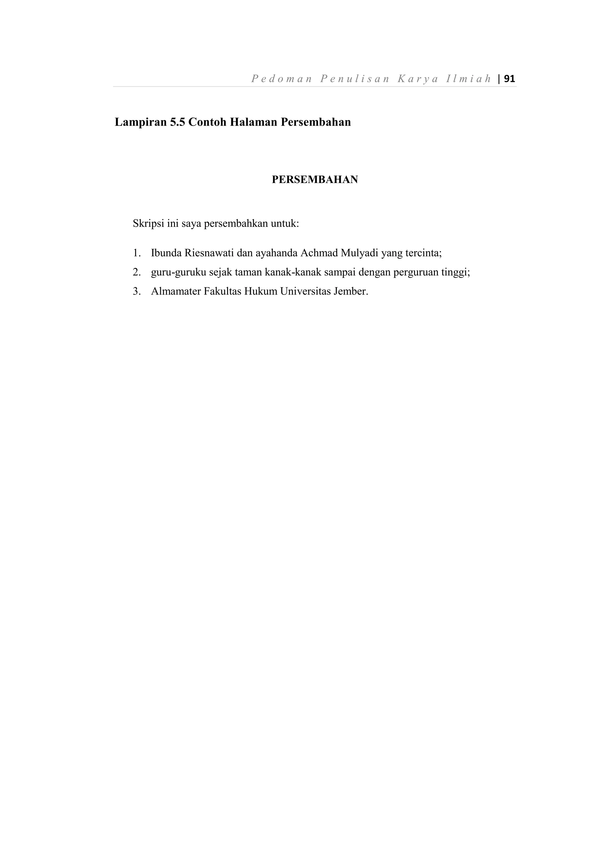 P e d o m a n P e n u l i s a n K a r y a I l m i a h | 91
Lampiran 5.5 Contoh Halaman Persembahan
PERSEMBAHAN
Skripsi ini saya persembahkan untuk:
1. Ibunda Riesnawati dan ayahanda Achmad Mulyadi yang tercinta;
2. guru-guruku sejak taman kanak-kanak sampai dengan perguruan tinggi;
3. Almamater Fakultas Hukum Universitas Jember.
 