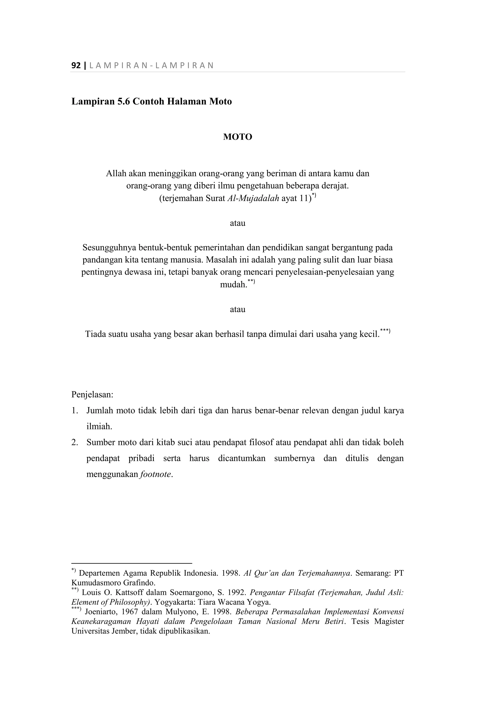 92 | L A M P I R A N - L A M P I R A N
Lampiran 5.6 Contoh Halaman Moto
MOTO
Allah akan meninggikan orang-orang yang beriman di antara kamu dan
orang-orang yang diberi ilmu pengetahuan beberapa derajat.
(terjemahan Surat Al-Mujadalah ayat 11)*)
atau
Sesungguhnya bentuk-bentuk pemerintahan dan pendidikan sangat bergantung pada
pandangan kita tentang manusia. Masalah ini adalah yang paling sulit dan luar biasa
pentingnya dewasa ini, tetapi banyak orang mencari penyelesaian-penyelesaian yang
mudah.**)
atau
Tiada suatu usaha yang besar akan berhasil tanpa dimulai dari usaha yang kecil.***)
Penjelasan:
1. Jumlah moto tidak lebih dari tiga dan harus benar-benar relevan dengan judul karya
ilmiah.
2. Sumber moto dari kitab suci atau pendapat filosof atau pendapat ahli dan tidak boleh
pendapat pribadi serta harus dicantumkan sumbernya dan ditulis dengan
menggunakan footnote.
*)
Departemen Agama Republik Indonesia. 1998. Al Qur’an dan Terjemahannya. Semarang: PT
Kumudasmoro Grafindo.
**)
Louis O. Kattsoff dalam Soemargono, S. 1992. Pengantar Filsafat (Terjemahan, Judul Asli:
Element of Philosophy). Yogyakarta: Tiara Wacana Yogya.
***)
Joeniarto, 1967 dalam Mulyono, E. 1998. Beberapa Permasalahan Implementasi Konvensi
Keanekaragaman Hayati dalam Pengelolaan Taman Nasional Meru Betiri. Tesis Magister
Universitas Jember, tidak dipublikasikan.
 