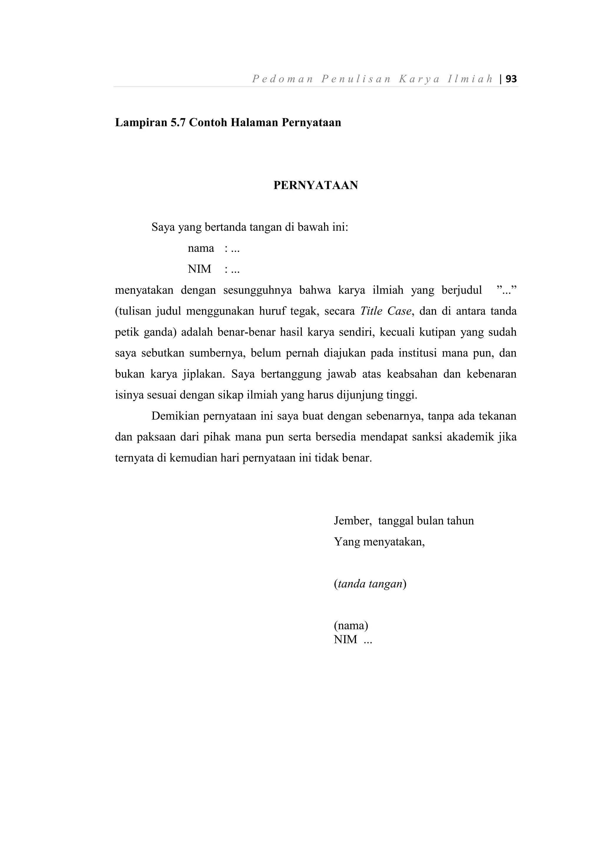 P e d o m a n P e n u l i s a n K a r y a I l m i a h | 93
Lampiran 5.7 Contoh Halaman Pernyataan
PERNYATAAN
Saya yang bertanda tangan di bawah ini:
nama : ...
NIM : ...
menyatakan dengan sesungguhnya bahwa karya ilmiah yang berjudul ”...”
(tulisan judul menggunakan huruf tegak, secara Title Case, dan di antara tanda
petik ganda) adalah benar-benar hasil karya sendiri, kecuali kutipan yang sudah
saya sebutkan sumbernya, belum pernah diajukan pada institusi mana pun, dan
bukan karya jiplakan. Saya bertanggung jawab atas keabsahan dan kebenaran
isinya sesuai dengan sikap ilmiah yang harus dijunjung tinggi.
Demikian pernyataan ini saya buat dengan sebenarnya, tanpa ada tekanan
dan paksaan dari pihak mana pun serta bersedia mendapat sanksi akademik jika
ternyata di kemudian hari pernyataan ini tidak benar.
Jember, tanggal bulan tahun
Yang menyatakan,
(tanda tangan)
(nama)
NIM ...
 