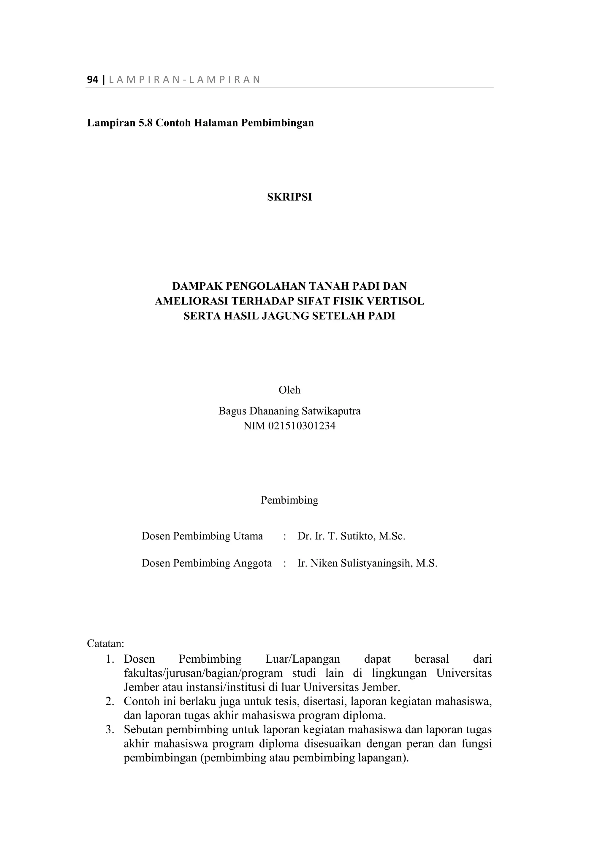 94 | L A M P I R A N - L A M P I R A N
Lampiran 5.8 Contoh Halaman Pembimbingan
SKRIPSI
DAMPAK PENGOLAHAN TANAH PADI DAN
AMELIORASI TERHADAP SIFAT FISIK VERTISOL
SERTA HASIL JAGUNG SETELAH PADI
Oleh
Bagus Dhananing Satwikaputra
NIM 021510301234
Pembimbing
Dosen Pembimbing Utama : Dr. Ir. T. Sutikto, M.Sc.
Dosen Pembimbing Anggota : Ir. Niken Sulistyaningsih, M.S.
Catatan:
1. Dosen Pembimbing Luar/Lapangan dapat berasal dari
fakultas/jurusan/bagian/program studi lain di lingkungan Universitas
Jember atau instansi/institusi di luar Universitas Jember.
2. Contoh ini berlaku juga untuk tesis, disertasi, laporan kegiatan mahasiswa,
dan laporan tugas akhir mahasiswa program diploma.
3. Sebutan pembimbing untuk laporan kegiatan mahasiswa dan laporan tugas
akhir mahasiswa program diploma disesuaikan dengan peran dan fungsi
pembimbingan (pembimbing atau pembimbing lapangan).
 