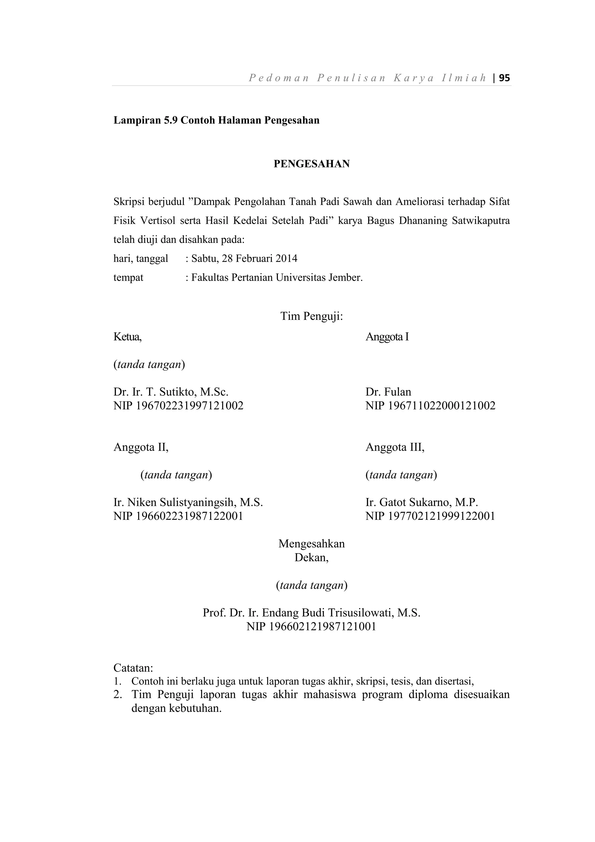 P e d o m a n P e n u l i s a n K a r y a I l m i a h | 95
Lampiran 5.9 Contoh Halaman Pengesahan
PENGESAHAN
Skripsi berjudul ”Dampak Pengolahan Tanah Padi Sawah dan Ameliorasi terhadap Sifat
Fisik Vertisol serta Hasil Kedelai Setelah Padi” karya Bagus Dhananing Satwikaputra
telah diuji dan disahkan pada:
hari, tanggal : Sabtu, 28 Februari 2014
tempat : Fakultas Pertanian Universitas Jember.
Tim Penguji:
Ketua, Anggota I
(tanda tangan)
Dr. Ir. T. Sutikto, M.Sc. Dr. Fulan
NIP 196702231997121002 NIP 196711022000121002
Anggota II, Anggota III,
(tanda tangan) (tanda tangan)
Ir. Niken Sulistyaningsih, M.S. Ir. Gatot Sukarno, M.P.
NIP 196602231987122001 NIP 197702121999122001
Mengesahkan
Dekan,
(tanda tangan)
Prof. Dr. Ir. Endang Budi Trisusilowati, M.S.
NIP 196602121987121001
Catatan:
1. Contoh ini berlaku juga untuk laporan tugas akhir, skripsi, tesis, dan disertasi,
2. Tim Penguji laporan tugas akhir mahasiswa program diploma disesuaikan
dengan kebutuhan.
 