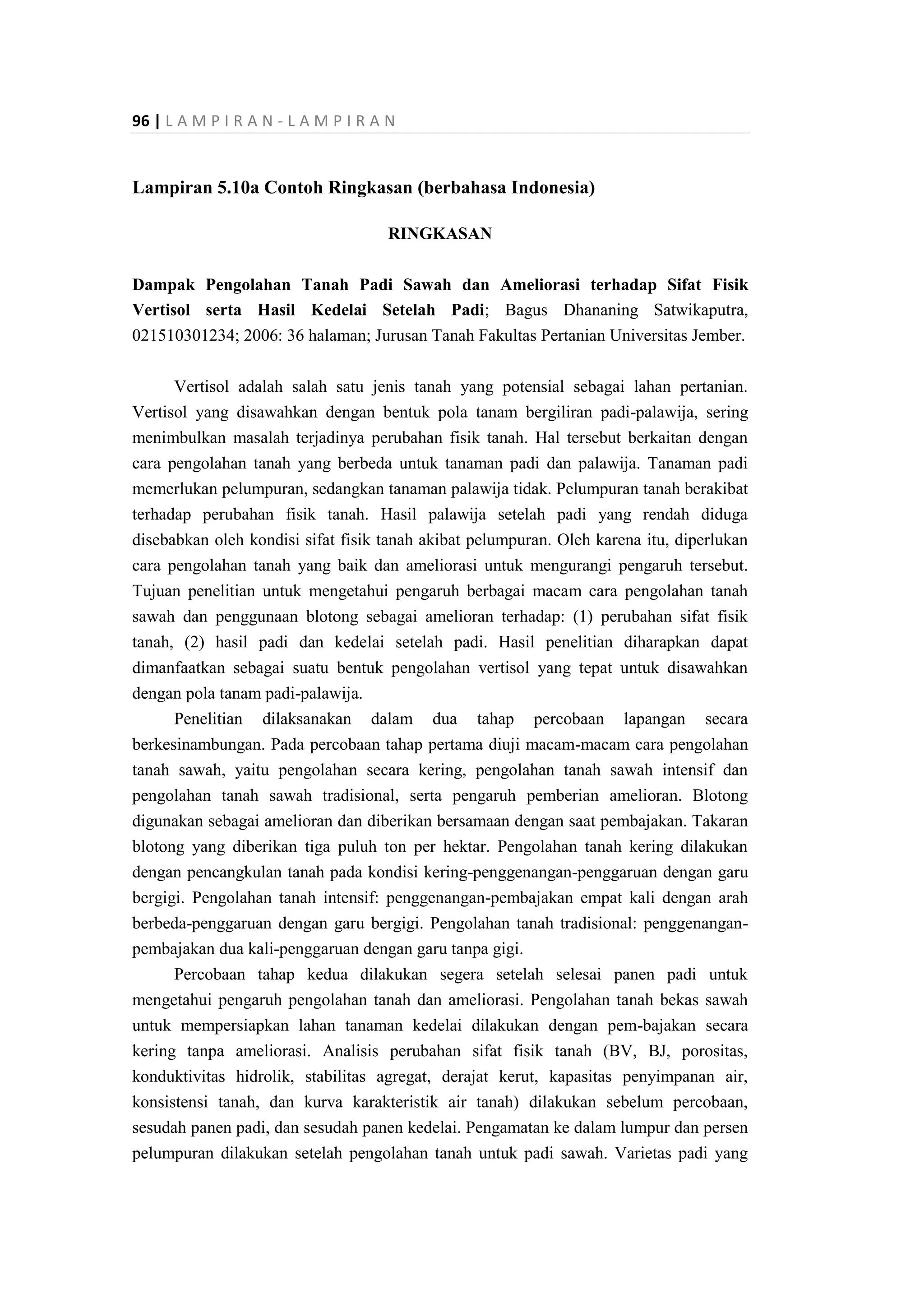 96 | L A M P I R A N - L A M P I R A N
Lampiran 5.10a Contoh Ringkasan (berbahasa Indonesia)
RINGKASAN
Dampak Pengolahan Tanah Padi Sawah dan Ameliorasi terhadap Sifat Fisik
Vertisol serta Hasil Kedelai Setelah Padi; Bagus Dhananing Satwikaputra,
021510301234; 2006: 36 halaman; Jurusan Tanah Fakultas Pertanian Universitas Jember.
Vertisol adalah salah satu jenis tanah yang potensial sebagai lahan pertanian.
Vertisol yang disawahkan dengan bentuk pola tanam bergiliran padi-palawija, sering
menimbulkan masalah terjadinya perubahan fisik tanah. Hal tersebut berkaitan dengan
cara pengolahan tanah yang berbeda untuk tanaman padi dan palawija. Tanaman padi
memerlukan pelumpuran, sedangkan tanaman palawija tidak. Pelumpuran tanah berakibat
terhadap perubahan fisik tanah. Hasil palawija setelah padi yang rendah diduga
disebabkan oleh kondisi sifat fisik tanah akibat pelumpuran. Oleh karena itu, diperlukan
cara pengolahan tanah yang baik dan ameliorasi untuk mengurangi pengaruh tersebut.
Tujuan penelitian untuk mengetahui pengaruh berbagai macam cara pengolahan tanah
sawah dan penggunaan blotong sebagai amelioran terhadap: (1) perubahan sifat fisik
tanah, (2) hasil padi dan kedelai setelah padi. Hasil penelitian diharapkan dapat
dimanfaatkan sebagai suatu bentuk pengolahan vertisol yang tepat untuk disawahkan
dengan pola tanam padi-palawija.
Penelitian dilaksanakan dalam dua tahap percobaan lapangan secara
berkesinambungan. Pada percobaan tahap pertama diuji macam-macam cara pengolahan
tanah sawah, yaitu pengolahan secara kering, pengolahan tanah sawah intensif dan
pengolahan tanah sawah tradisional, serta pengaruh pemberian amelioran. Blotong
digunakan sebagai amelioran dan diberikan bersamaan dengan saat pembajakan. Takaran
blotong yang diberikan tiga puluh ton per hektar. Pengolahan tanah kering dilakukan
dengan pencangkulan tanah pada kondisi kering-penggenangan-penggaruan dengan garu
bergigi. Pengolahan tanah intensif: penggenangan-pembajakan empat kali dengan arah
berbeda-penggaruan dengan garu bergigi. Pengolahan tanah tradisional: penggenangan-
pembajakan dua kali-penggaruan dengan garu tanpa gigi.
Percobaan tahap kedua dilakukan segera setelah selesai panen padi untuk
mengetahui pengaruh pengolahan tanah dan ameliorasi. Pengolahan tanah bekas sawah
untuk mempersiapkan lahan tanaman kedelai dilakukan dengan pem-bajakan secara
kering tanpa ameliorasi. Analisis perubahan sifat fisik tanah (BV, BJ, porositas,
konduktivitas hidrolik, stabilitas agregat, derajat kerut, kapasitas penyimpanan air,
konsistensi tanah, dan kurva karakteristik air tanah) dilakukan sebelum percobaan,
sesudah panen padi, dan sesudah panen kedelai. Pengamatan ke dalam lumpur dan persen
pelumpuran dilakukan setelah pengolahan tanah untuk padi sawah. Varietas padi yang
 