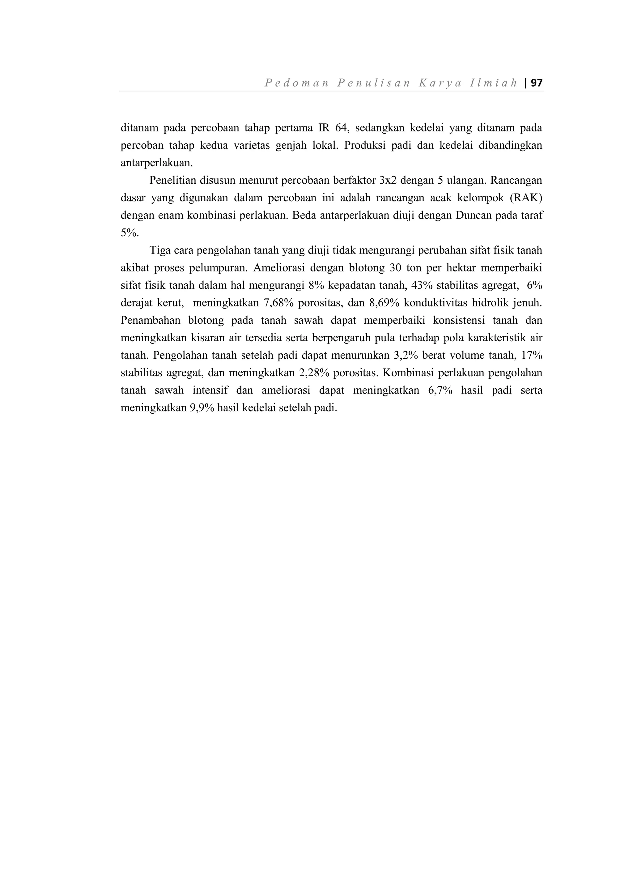 P e d o m a n P e n u l i s a n K a r y a I l m i a h | 97
ditanam pada percobaan tahap pertama IR 64, sedangkan kedelai yang ditanam pada
percoban tahap kedua varietas genjah lokal. Produksi padi dan kedelai dibandingkan
antarperlakuan.
Penelitian disusun menurut percobaan berfaktor 3x2 dengan 5 ulangan. Rancangan
dasar yang digunakan dalam percobaan ini adalah rancangan acak kelompok (RAK)
dengan enam kombinasi perlakuan. Beda antarperlakuan diuji dengan Duncan pada taraf
5%.
Tiga cara pengolahan tanah yang diuji tidak mengurangi perubahan sifat fisik tanah
akibat proses pelumpuran. Ameliorasi dengan blotong 30 ton per hektar memperbaiki
sifat fisik tanah dalam hal mengurangi 8% kepadatan tanah, 43% stabilitas agregat, 6%
derajat kerut, meningkatkan 7,68% porositas, dan 8,69% konduktivitas hidrolik jenuh.
Penambahan blotong pada tanah sawah dapat memperbaiki konsistensi tanah dan
meningkatkan kisaran air tersedia serta berpengaruh pula terhadap pola karakteristik air
tanah. Pengolahan tanah setelah padi dapat menurunkan 3,2% berat volume tanah, 17%
stabilitas agregat, dan meningkatkan 2,28% porositas. Kombinasi perlakuan pengolahan
tanah sawah intensif dan ameliorasi dapat meningkatkan 6,7% hasil padi serta
meningkatkan 9,9% hasil kedelai setelah padi.
 