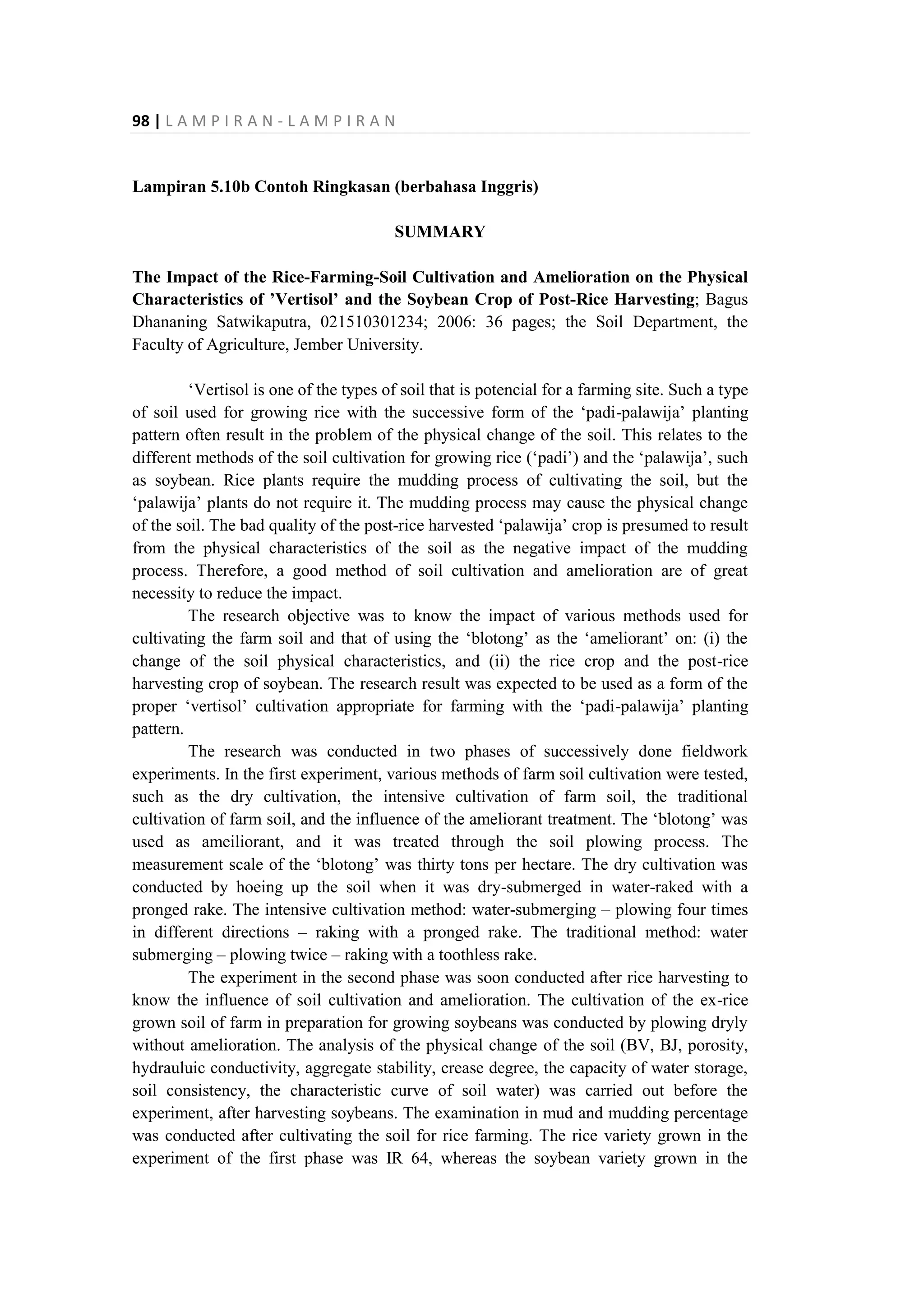 98 | L A M P I R A N - L A M P I R A N
Lampiran 5.10b Contoh Ringkasan (berbahasa Inggris)
SUMMARY
The Impact of the Rice-Farming-Soil Cultivation and Amelioration on the Physical
Characteristics of ’Vertisol’ and the Soybean Crop of Post-Rice Harvesting; Bagus
Dhananing Satwikaputra, 021510301234; 2006: 36 pages; the Soil Department, the
Faculty of Agriculture, Jember University.
‘Vertisol is one of the types of soil that is potencial for a farming site. Such a type
of soil used for growing rice with the successive form of the ‘padi-palawija’ planting
pattern often result in the problem of the physical change of the soil. This relates to the
different methods of the soil cultivation for growing rice (‘padi’) and the ‘palawija’, such
as soybean. Rice plants require the mudding process of cultivating the soil, but the
‘palawija’ plants do not require it. The mudding process may cause the physical change
of the soil. The bad quality of the post-rice harvested ‘palawija’ crop is presumed to result
from the physical characteristics of the soil as the negative impact of the mudding
process. Therefore, a good method of soil cultivation and amelioration are of great
necessity to reduce the impact.
The research objective was to know the impact of various methods used for
cultivating the farm soil and that of using the ‘blotong’ as the ‘ameliorant’ on: (i) the
change of the soil physical characteristics, and (ii) the rice crop and the post-rice
harvesting crop of soybean. The research result was expected to be used as a form of the
proper ‘vertisol’ cultivation appropriate for farming with the ‘padi-palawija’ planting
pattern.
The research was conducted in two phases of successively done fieldwork
experiments. In the first experiment, various methods of farm soil cultivation were tested,
such as the dry cultivation, the intensive cultivation of farm soil, the traditional
cultivation of farm soil, and the influence of the ameliorant treatment. The ‘blotong’ was
used as ameiliorant, and it was treated through the soil plowing process. The
measurement scale of the ‘blotong’ was thirty tons per hectare. The dry cultivation was
conducted by hoeing up the soil when it was dry-submerged in water-raked with a
pronged rake. The intensive cultivation method: water-submerging – plowing four times
in different directions – raking with a pronged rake. The traditional method: water
submerging – plowing twice – raking with a toothless rake.
The experiment in the second phase was soon conducted after rice harvesting to
know the influence of soil cultivation and amelioration. The cultivation of the ex-rice
grown soil of farm in preparation for growing soybeans was conducted by plowing dryly
without amelioration. The analysis of the physical change of the soil (BV, BJ, porosity,
hydrauluic conductivity, aggregate stability, crease degree, the capacity of water storage,
soil consistency, the characteristic curve of soil water) was carried out before the
experiment, after harvesting soybeans. The examination in mud and mudding percentage
was conducted after cultivating the soil for rice farming. The rice variety grown in the
experiment of the first phase was IR 64, whereas the soybean variety grown in the
 