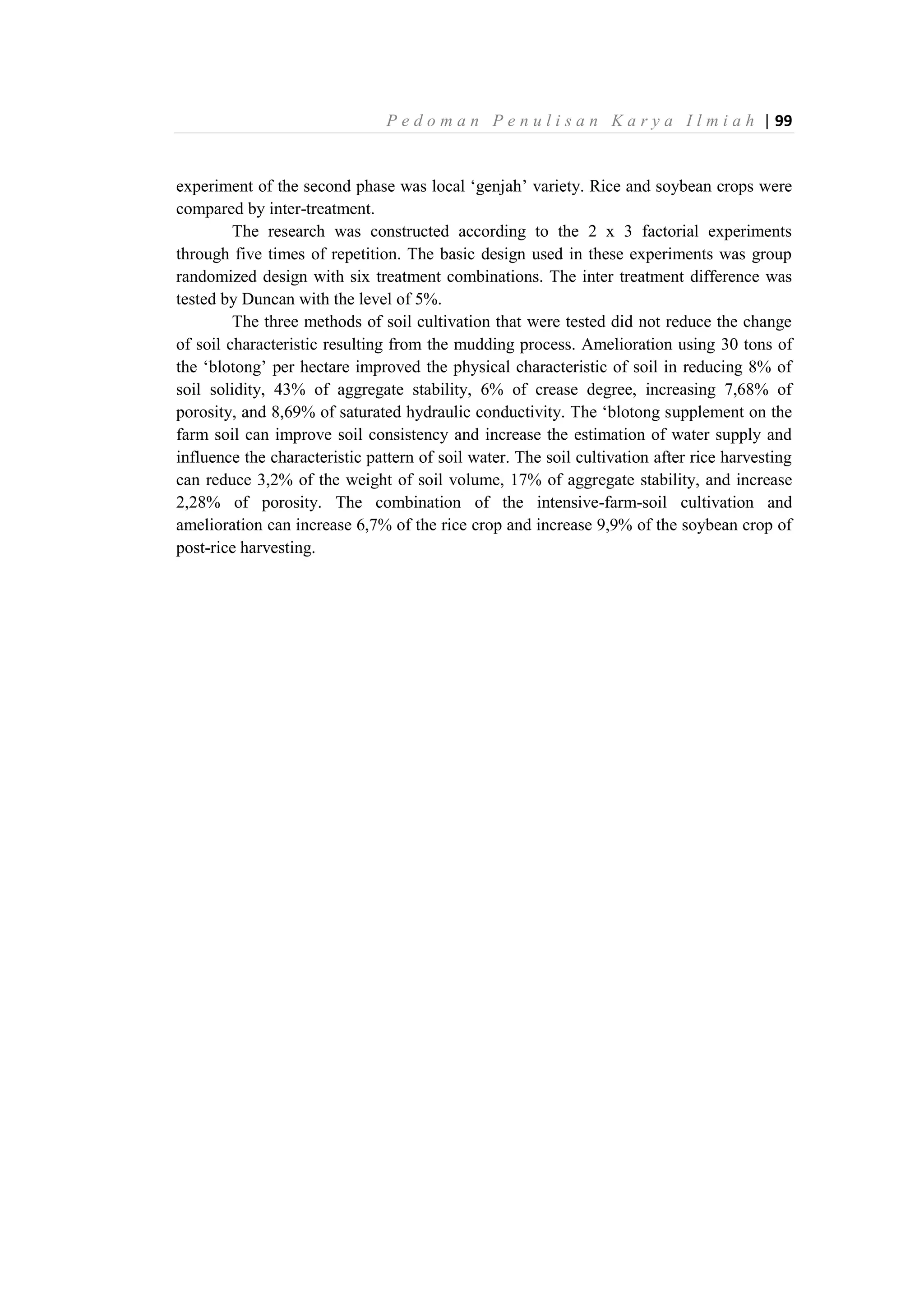 P e d o m a n P e n u l i s a n K a r y a I l m i a h | 99
experiment of the second phase was local ‘genjah’ variety. Rice and soybean crops were
compared by inter-treatment.
The research was constructed according to the 2 x 3 factorial experiments
through five times of repetition. The basic design used in these experiments was group
randomized design with six treatment combinations. The inter treatment difference was
tested by Duncan with the level of 5%.
The three methods of soil cultivation that were tested did not reduce the change
of soil characteristic resulting from the mudding process. Amelioration using 30 tons of
the ‘blotong’ per hectare improved the physical characteristic of soil in reducing 8% of
soil solidity, 43% of aggregate stability, 6% of crease degree, increasing 7,68% of
porosity, and 8,69% of saturated hydraulic conductivity. The ‘blotong supplement on the
farm soil can improve soil consistency and increase the estimation of water supply and
influence the characteristic pattern of soil water. The soil cultivation after rice harvesting
can reduce 3,2% of the weight of soil volume, 17% of aggregate stability, and increase
2,28% of porosity. The combination of the intensive-farm-soil cultivation and
amelioration can increase 6,7% of the rice crop and increase 9,9% of the soybean crop of
post-rice harvesting.
 