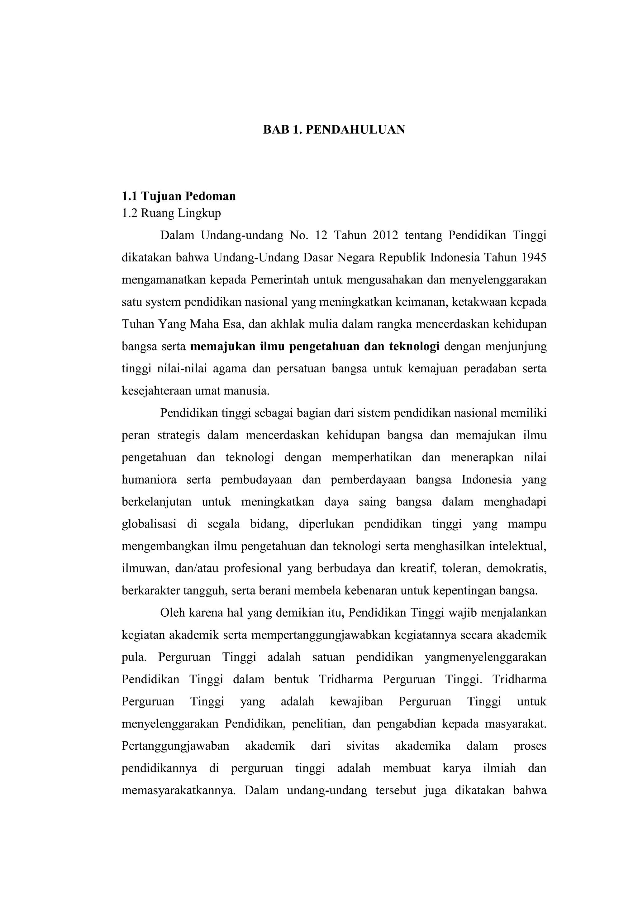 BAB 1. PENDAHULUAN
1.1 Tujuan Pedoman
1.2 Ruang Lingkup
Dalam Undang-undang No. 12 Tahun 2012 tentang Pendidikan Tinggi
dikatakan bahwa Undang-Undang Dasar Negara Republik Indonesia Tahun 1945
mengamanatkan kepada Pemerintah untuk mengusahakan dan menyelenggarakan
satu system pendidikan nasional yang meningkatkan keimanan, ketakwaan kepada
Tuhan Yang Maha Esa, dan akhlak mulia dalam rangka mencerdaskan kehidupan
bangsa serta memajukan ilmu pengetahuan dan teknologi dengan menjunjung
tinggi nilai-nilai agama dan persatuan bangsa untuk kemajuan peradaban serta
kesejahteraan umat manusia.
Pendidikan tinggi sebagai bagian dari sistem pendidikan nasional memiliki
peran strategis dalam mencerdaskan kehidupan bangsa dan memajukan ilmu
pengetahuan dan teknologi dengan memperhatikan dan menerapkan nilai
humaniora serta pembudayaan dan pemberdayaan bangsa Indonesia yang
berkelanjutan untuk meningkatkan daya saing bangsa dalam menghadapi
globalisasi di segala bidang, diperlukan pendidikan tinggi yang mampu
mengembangkan ilmu pengetahuan dan teknologi serta menghasilkan intelektual,
ilmuwan, dan/atau profesional yang berbudaya dan kreatif, toleran, demokratis,
berkarakter tangguh, serta berani membela kebenaran untuk kepentingan bangsa.
Oleh karena hal yang demikian itu, Pendidikan Tinggi wajib menjalankan
kegiatan akademik serta mempertanggungjawabkan kegiatannya secara akademik
pula. Perguruan Tinggi adalah satuan pendidikan yangmenyelenggarakan
Pendidikan Tinggi dalam bentuk Tridharma Perguruan Tinggi. Tridharma
Perguruan Tinggi yang adalah kewajiban Perguruan Tinggi untuk
menyelenggarakan Pendidikan, penelitian, dan pengabdian kepada masyarakat.
Pertanggungjawaban akademik dari sivitas akademika dalam proses
pendidikannya di perguruan tinggi adalah membuat karya ilmiah dan
memasyarakatkannya. Dalam undang-undang tersebut juga dikatakan bahwa
 