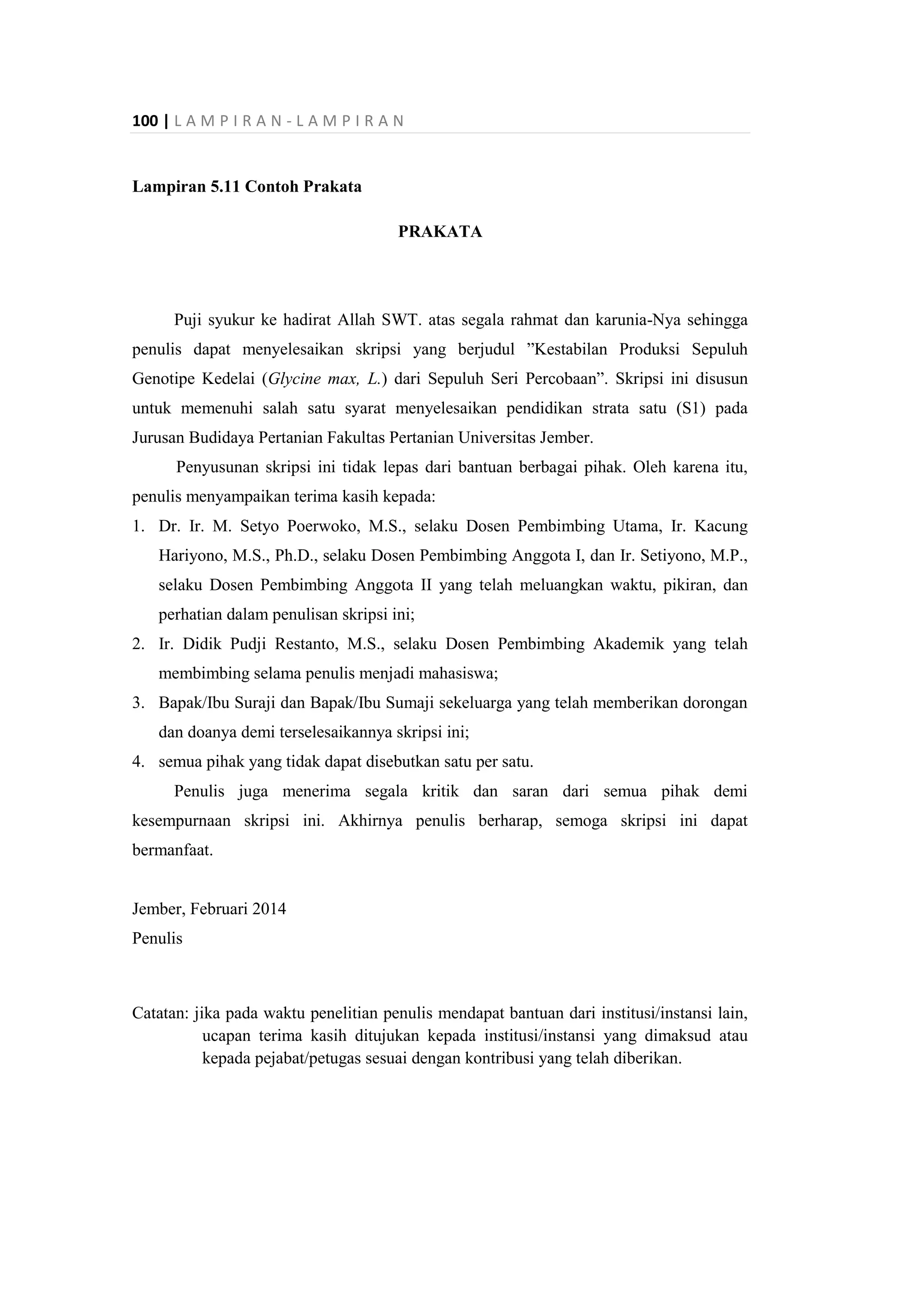 100 | L A M P I R A N - L A M P I R A N
Lampiran 5.11 Contoh Prakata
PRAKATA
Puji syukur ke hadirat Allah SWT. atas segala rahmat dan karunia-Nya sehingga
penulis dapat menyelesaikan skripsi yang berjudul ”Kestabilan Produksi Sepuluh
Genotipe Kedelai (Glycine max, L.) dari Sepuluh Seri Percobaan”. Skripsi ini disusun
untuk memenuhi salah satu syarat menyelesaikan pendidikan strata satu (S1) pada
Jurusan Budidaya Pertanian Fakultas Pertanian Universitas Jember.
Penyusunan skripsi ini tidak lepas dari bantuan berbagai pihak. Oleh karena itu,
penulis menyampaikan terima kasih kepada:
1. Dr. Ir. M. Setyo Poerwoko, M.S., selaku Dosen Pembimbing Utama, Ir. Kacung
Hariyono, M.S., Ph.D., selaku Dosen Pembimbing Anggota I, dan Ir. Setiyono, M.P.,
selaku Dosen Pembimbing Anggota II yang telah meluangkan waktu, pikiran, dan
perhatian dalam penulisan skripsi ini;
2. Ir. Didik Pudji Restanto, M.S., selaku Dosen Pembimbing Akademik yang telah
membimbing selama penulis menjadi mahasiswa;
3. Bapak/Ibu Suraji dan Bapak/Ibu Sumaji sekeluarga yang telah memberikan dorongan
dan doanya demi terselesaikannya skripsi ini;
4. semua pihak yang tidak dapat disebutkan satu per satu.
Penulis juga menerima segala kritik dan saran dari semua pihak demi
kesempurnaan skripsi ini. Akhirnya penulis berharap, semoga skripsi ini dapat
bermanfaat.
Jember, Februari 2014
Penulis
Catatan: jika pada waktu penelitian penulis mendapat bantuan dari institusi/instansi lain,
ucapan terima kasih ditujukan kepada institusi/instansi yang dimaksud atau
kepada pejabat/petugas sesuai dengan kontribusi yang telah diberikan.
 