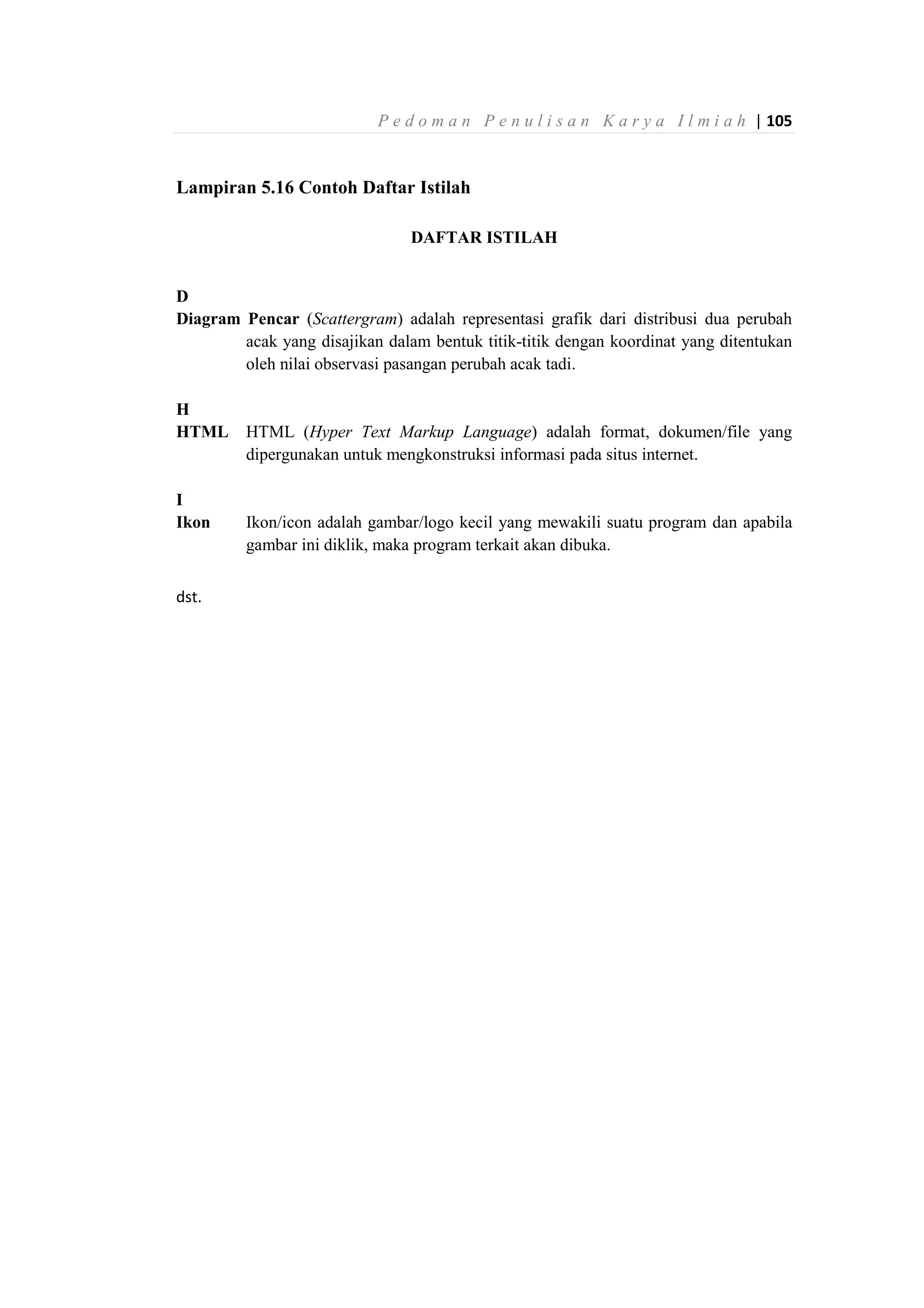 P e d o m a n P e n u l i s a n K a r y a I l m i a h | 105
Lampiran 5.16 Contoh Daftar Istilah
DAFTAR ISTILAH
D
Diagram Pencar (Scattergram) adalah representasi grafik dari distribusi dua perubah
acak yang disajikan dalam bentuk titik-titik dengan koordinat yang ditentukan
oleh nilai observasi pasangan perubah acak tadi.
H
HTML HTML (Hyper Text Markup Language) adalah format, dokumen/file yang
dipergunakan untuk mengkonstruksi informasi pada situs internet.
I
Ikon Ikon/icon adalah gambar/logo kecil yang mewakili suatu program dan apabila
gambar ini diklik, maka program terkait akan dibuka.
dst.
 