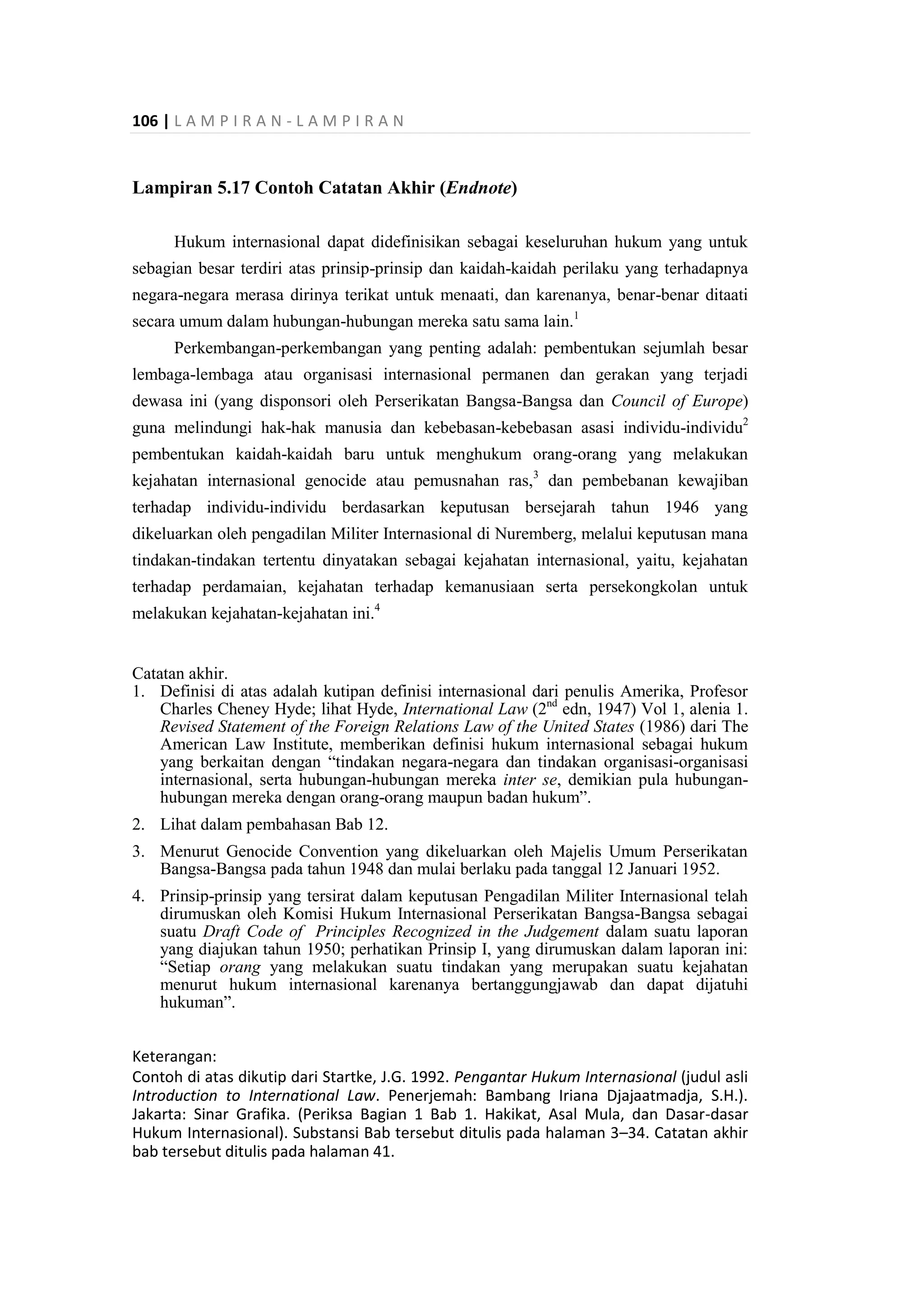 106 | L A M P I R A N - L A M P I R A N
Lampiran 5.17 Contoh Catatan Akhir (Endnote)
Hukum internasional dapat didefinisikan sebagai keseluruhan hukum yang untuk
sebagian besar terdiri atas prinsip-prinsip dan kaidah-kaidah perilaku yang terhadapnya
negara-negara merasa dirinya terikat untuk menaati, dan karenanya, benar-benar ditaati
secara umum dalam hubungan-hubungan mereka satu sama lain.1
Perkembangan-perkembangan yang penting adalah: pembentukan sejumlah besar
lembaga-lembaga atau organisasi internasional permanen dan gerakan yang terjadi
dewasa ini (yang disponsori oleh Perserikatan Bangsa-Bangsa dan Council of Europe)
guna melindungi hak-hak manusia dan kebebasan-kebebasan asasi individu-individu2
pembentukan kaidah-kaidah baru untuk menghukum orang-orang yang melakukan
kejahatan internasional genocide atau pemusnahan ras,3
dan pembebanan kewajiban
terhadap individu-individu berdasarkan keputusan bersejarah tahun 1946 yang
dikeluarkan oleh pengadilan Militer Internasional di Nuremberg, melalui keputusan mana
tindakan-tindakan tertentu dinyatakan sebagai kejahatan internasional, yaitu, kejahatan
terhadap perdamaian, kejahatan terhadap kemanusiaan serta persekongkolan untuk
melakukan kejahatan-kejahatan ini.4
Catatan akhir.
1. Definisi di atas adalah kutipan definisi internasional dari penulis Amerika, Profesor
Charles Cheney Hyde; lihat Hyde, International Law (2nd
edn, 1947) Vol 1, alenia 1.
Revised Statement of the Foreign Relations Law of the United States (1986) dari The
American Law Institute, memberikan definisi hukum internasional sebagai hukum
yang berkaitan dengan “tindakan negara-negara dan tindakan organisasi-organisasi
internasional, serta hubungan-hubungan mereka inter se, demikian pula hubungan-
hubungan mereka dengan orang-orang maupun badan hukum”.
2. Lihat dalam pembahasan Bab 12.
3. Menurut Genocide Convention yang dikeluarkan oleh Majelis Umum Perserikatan
Bangsa-Bangsa pada tahun 1948 dan mulai berlaku pada tanggal 12 Januari 1952.
4. Prinsip-prinsip yang tersirat dalam keputusan Pengadilan Militer Internasional telah
dirumuskan oleh Komisi Hukum Internasional Perserikatan Bangsa-Bangsa sebagai
suatu Draft Code of Principles Recognized in the Judgement dalam suatu laporan
yang diajukan tahun 1950; perhatikan Prinsip I, yang dirumuskan dalam laporan ini:
“Setiap orang yang melakukan suatu tindakan yang merupakan suatu kejahatan
menurut hukum internasional karenanya bertanggungjawab dan dapat dijatuhi
hukuman”.
Keterangan:
Contoh di atas dikutip dari Startke, J.G. 1992. Pengantar Hukum Internasional (judul asli
Introduction to International Law. Penerjemah: Bambang Iriana Djajaatmadja, S.H.).
Jakarta: Sinar Grafika. (Periksa Bagian 1 Bab 1. Hakikat, Asal Mula, dan Dasar-dasar
Hukum Internasional). Substansi Bab tersebut ditulis pada halaman 3–34. Catatan akhir
bab tersebut ditulis pada halaman 41.
 