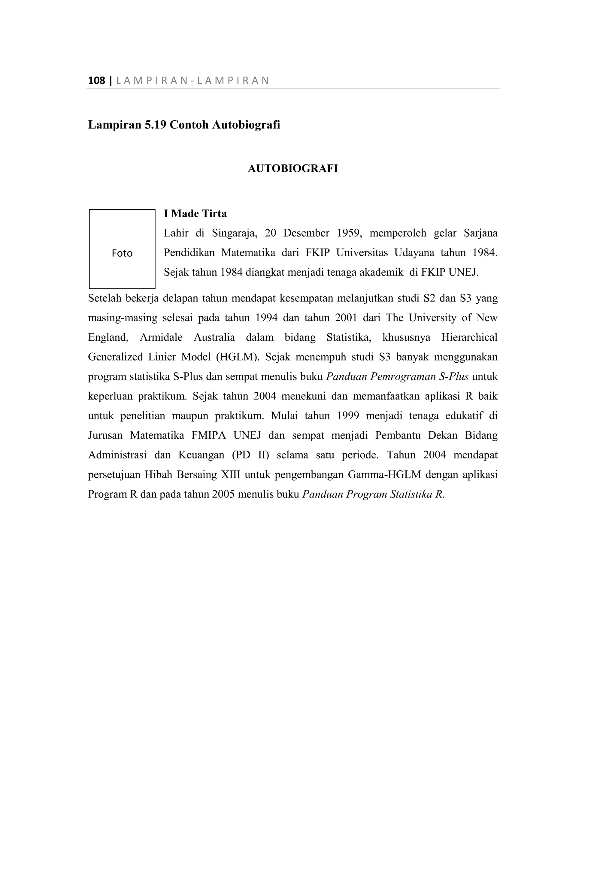 108 | L A M P I R A N - L A M P I R A N
Foto
Lampiran 5.19 Contoh Autobiografi
AUTOBIOGRAFI
I Made Tirta
Lahir di Singaraja, 20 Desember 1959, memperoleh gelar Sarjana
Pendidikan Matematika dari FKIP Universitas Udayana tahun 1984.
Sejak tahun 1984 diangkat menjadi tenaga akademik di FKIP UNEJ.
Setelah bekerja delapan tahun mendapat kesempatan melanjutkan studi S2 dan S3 yang
masing-masing selesai pada tahun 1994 dan tahun 2001 dari The University of New
England, Armidale Australia dalam bidang Statistika, khususnya Hierarchical
Generalized Linier Model (HGLM). Sejak menempuh studi S3 banyak menggunakan
program statistika S-Plus dan sempat menulis buku Panduan Pemrograman S-Plus untuk
keperluan praktikum. Sejak tahun 2004 menekuni dan memanfaatkan aplikasi R baik
untuk penelitian maupun praktikum. Mulai tahun 1999 menjadi tenaga edukatif di
Jurusan Matematika FMIPA UNEJ dan sempat menjadi Pembantu Dekan Bidang
Administrasi dan Keuangan (PD II) selama satu periode. Tahun 2004 mendapat
persetujuan Hibah Bersaing XIII untuk pengembangan Gamma-HGLM dengan aplikasi
Program R dan pada tahun 2005 menulis buku Panduan Program Statistika R.
 