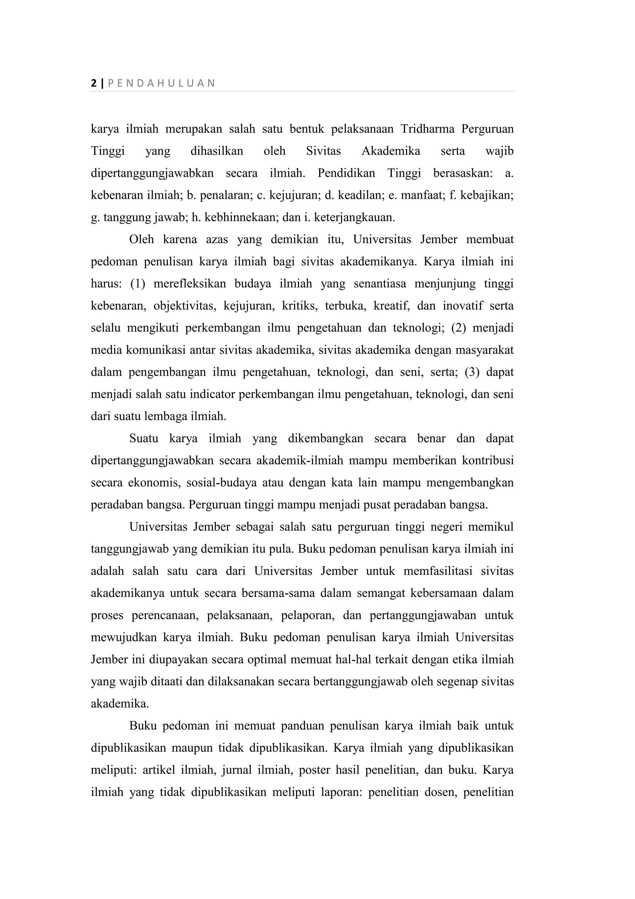 2 | P E N D A H U L U A N
karya ilmiah merupakan salah satu bentuk pelaksanaan Tridharma Perguruan
Tinggi yang dihasilkan oleh Sivitas Akademika serta wajib
dipertanggungjawabkan secara ilmiah. Pendidikan Tinggi berasaskan: a.
kebenaran ilmiah; b. penalaran; c. kejujuran; d. keadilan; e. manfaat; f. kebajikan;
g. tanggung jawab; h. kebhinnekaan; dan i. keterjangkauan.
Oleh karena azas yang demikian itu, Universitas Jember membuat
pedoman penulisan karya ilmiah bagi sivitas akademikanya. Karya ilmiah ini
harus: (1) merefleksikan budaya ilmiah yang senantiasa menjunjung tinggi
kebenaran, objektivitas, kejujuran, kritiks, terbuka, kreatif, dan inovatif serta
selalu mengikuti perkembangan ilmu pengetahuan dan teknologi; (2) menjadi
media komunikasi antar sivitas akademika, sivitas akademika dengan masyarakat
dalam pengembangan ilmu pengetahuan, teknologi, dan seni, serta; (3) dapat
menjadi salah satu indicator perkembangan ilmu pengetahuan, teknologi, dan seni
dari suatu lembaga ilmiah.
Suatu karya ilmiah yang dikembangkan secara benar dan dapat
dipertanggungjawabkan secara akademik-ilmiah mampu memberikan kontribusi
secara ekonomis, sosial-budaya atau dengan kata lain mampu mengembangkan
peradaban bangsa. Perguruan tinggi mampu menjadi pusat peradaban bangsa.
Universitas Jember sebagai salah satu perguruan tinggi negeri memikul
tanggungjawab yang demikian itu pula. Buku pedoman penulisan karya ilmiah ini
adalah salah satu cara dari Universitas Jember untuk memfasilitasi sivitas
akademikanya untuk secara bersama-sama dalam semangat kebersamaan dalam
proses perencanaan, pelaksanaan, pelaporan, dan pertanggungjawaban untuk
mewujudkan karya ilmiah. Buku pedoman penulisan karya ilmiah Universitas
Jember ini diupayakan secara optimal memuat hal-hal terkait dengan etika ilmiah
yang wajib ditaati dan dilaksanakan secara bertanggungjawab oleh segenap sivitas
akademika.
Buku pedoman ini memuat panduan penulisan karya ilmiah baik untuk
dipublikasikan maupun tidak dipublikasikan. Karya ilmiah yang dipublikasikan
meliputi: artikel ilmiah, jurnal ilmiah, poster hasil penelitian, dan buku. Karya
ilmiah yang tidak dipublikasikan meliputi laporan: penelitian dosen, penelitian
 