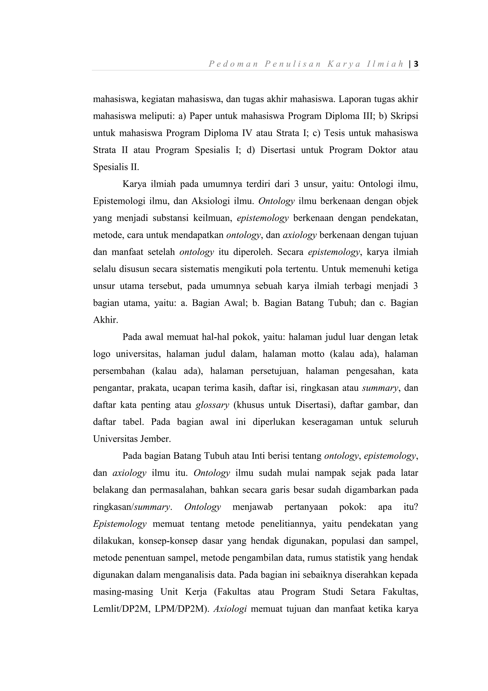 P e d o m a n P e n u l i s a n K a r y a I l m i a h | 3
mahasiswa, kegiatan mahasiswa, dan tugas akhir mahasiswa. Laporan tugas akhir
mahasiswa meliputi: a) Paper untuk mahasiswa Program Diploma III; b) Skripsi
untuk mahasiswa Program Diploma IV atau Strata I; c) Tesis untuk mahasiswa
Strata II atau Program Spesialis I; d) Disertasi untuk Program Doktor atau
Spesialis II.
Karya ilmiah pada umumnya terdiri dari 3 unsur, yaitu: Ontologi ilmu,
Epistemologi ilmu, dan Aksiologi ilmu. Ontology ilmu berkenaan dengan objek
yang menjadi substansi keilmuan, epistemology berkenaan dengan pendekatan,
metode, cara untuk mendapatkan ontology, dan axiology berkenaan dengan tujuan
dan manfaat setelah ontology itu diperoleh. Secara epistemology, karya ilmiah
selalu disusun secara sistematis mengikuti pola tertentu. Untuk memenuhi ketiga
unsur utama tersebut, pada umumnya sebuah karya ilmiah terbagi menjadi 3
bagian utama, yaitu: a. Bagian Awal; b. Bagian Batang Tubuh; dan c. Bagian
Akhir.
Pada awal memuat hal-hal pokok, yaitu: halaman judul luar dengan letak
logo universitas, halaman judul dalam, halaman motto (kalau ada), halaman
persembahan (kalau ada), halaman persetujuan, halaman pengesahan, kata
pengantar, prakata, ucapan terima kasih, daftar isi, ringkasan atau summary, dan
daftar kata penting atau glossary (khusus untuk Disertasi), daftar gambar, dan
daftar tabel. Pada bagian awal ini diperlukan keseragaman untuk seluruh
Universitas Jember.
Pada bagian Batang Tubuh atau Inti berisi tentang ontology, epistemology,
dan axiology ilmu itu. Ontology ilmu sudah mulai nampak sejak pada latar
belakang dan permasalahan, bahkan secara garis besar sudah digambarkan pada
ringkasan/summary. Ontology menjawab pertanyaan pokok: apa itu?
Epistemology memuat tentang metode penelitiannya, yaitu pendekatan yang
dilakukan, konsep-konsep dasar yang hendak digunakan, populasi dan sampel,
metode penentuan sampel, metode pengambilan data, rumus statistik yang hendak
digunakan dalam menganalisis data. Pada bagian ini sebaiknya diserahkan kepada
masing-masing Unit Kerja (Fakultas atau Program Studi Setara Fakultas,
Lemlit/DP2M, LPM/DP2M). Axiologi memuat tujuan dan manfaat ketika karya
 