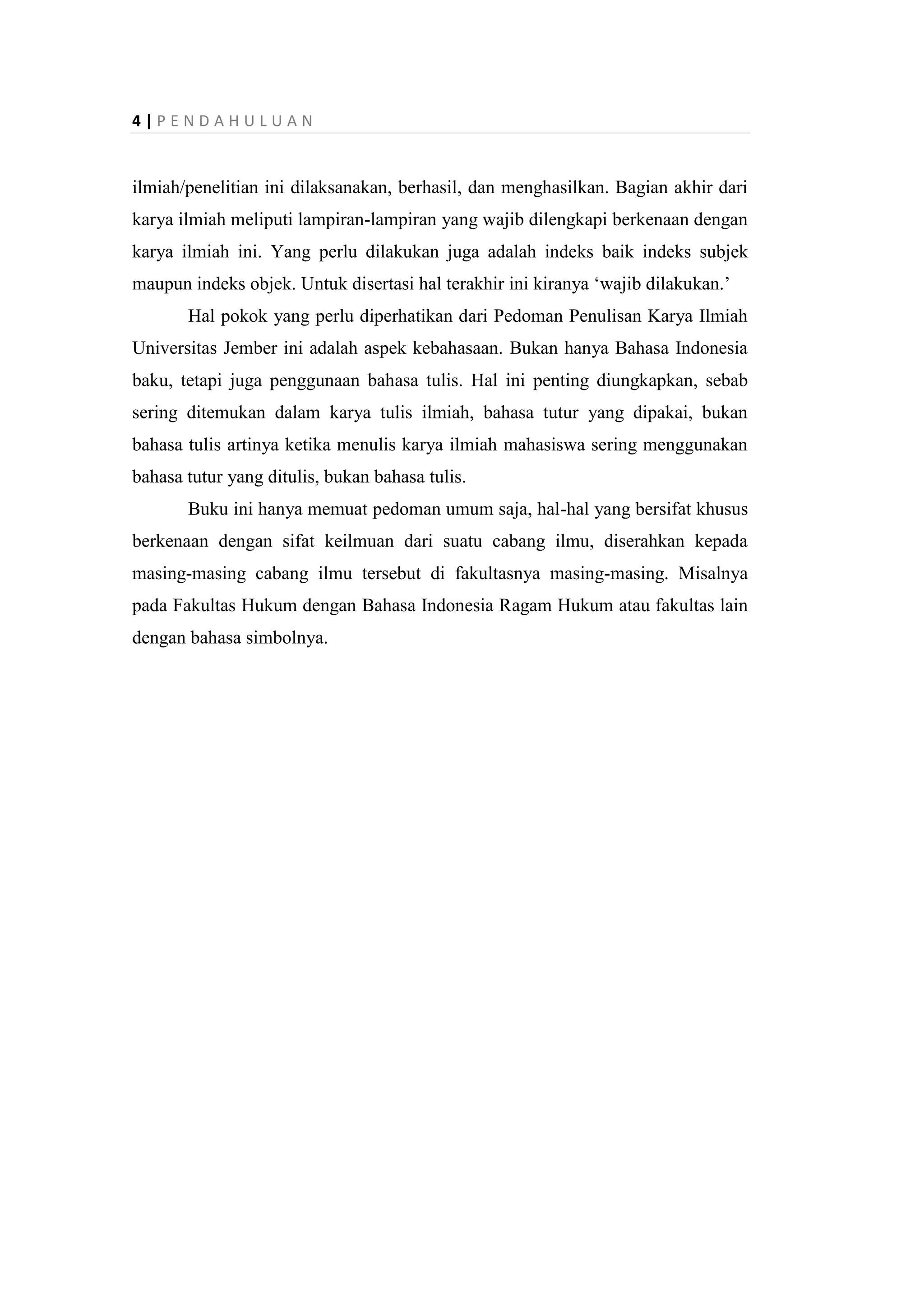 4 | P E N D A H U L U A N
ilmiah/penelitian ini dilaksanakan, berhasil, dan menghasilkan. Bagian akhir dari
karya ilmiah meliputi lampiran-lampiran yang wajib dilengkapi berkenaan dengan
karya ilmiah ini. Yang perlu dilakukan juga adalah indeks baik indeks subjek
maupun indeks objek. Untuk disertasi hal terakhir ini kiranya ‘wajib dilakukan.’
Hal pokok yang perlu diperhatikan dari Pedoman Penulisan Karya Ilmiah
Universitas Jember ini adalah aspek kebahasaan. Bukan hanya Bahasa Indonesia
baku, tetapi juga penggunaan bahasa tulis. Hal ini penting diungkapkan, sebab
sering ditemukan dalam karya tulis ilmiah, bahasa tutur yang dipakai, bukan
bahasa tulis artinya ketika menulis karya ilmiah mahasiswa sering menggunakan
bahasa tutur yang ditulis, bukan bahasa tulis.
Buku ini hanya memuat pedoman umum saja, hal-hal yang bersifat khusus
berkenaan dengan sifat keilmuan dari suatu cabang ilmu, diserahkan kepada
masing-masing cabang ilmu tersebut di fakultasnya masing-masing. Misalnya
pada Fakultas Hukum dengan Bahasa Indonesia Ragam Hukum atau fakultas lain
dengan bahasa simbolnya.
 