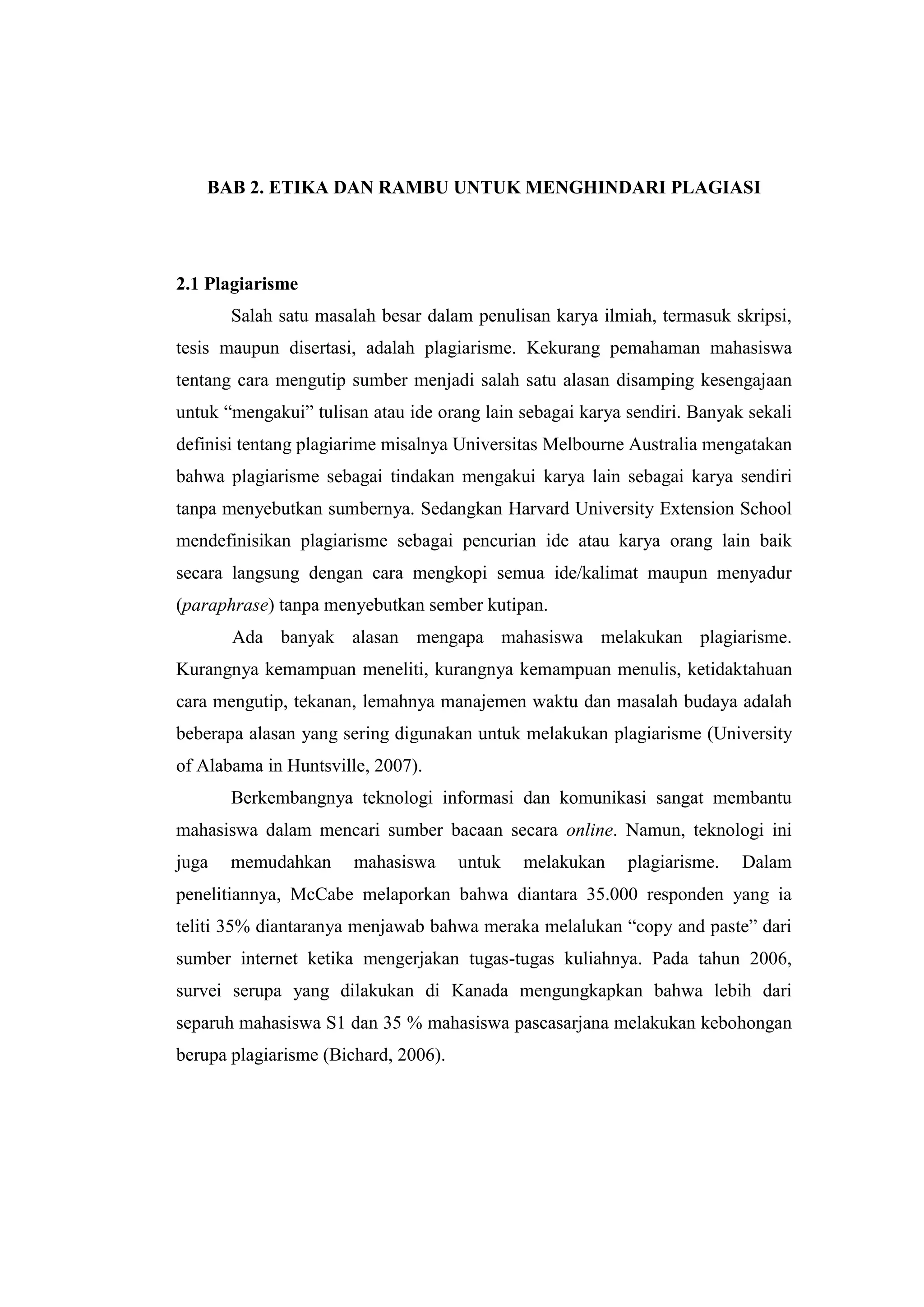 BAB 2. ETIKA DAN RAMBU UNTUK MENGHINDARI PLAGIASI
2.1 Plagiarisme
Salah satu masalah besar dalam penulisan karya ilmiah, termasuk skripsi,
tesis maupun disertasi, adalah plagiarisme. Kekurang pemahaman mahasiswa
tentang cara mengutip sumber menjadi salah satu alasan disamping kesengajaan
untuk “mengakui” tulisan atau ide orang lain sebagai karya sendiri. Banyak sekali
definisi tentang plagiarime misalnya Universitas Melbourne Australia mengatakan
bahwa plagiarisme sebagai tindakan mengakui karya lain sebagai karya sendiri
tanpa menyebutkan sumbernya. Sedangkan Harvard University Extension School
mendefinisikan plagiarisme sebagai pencurian ide atau karya orang lain baik
secara langsung dengan cara mengkopi semua ide/kalimat maupun menyadur
(paraphrase) tanpa menyebutkan sember kutipan.
Ada banyak alasan mengapa mahasiswa melakukan plagiarisme.
Kurangnya kemampuan meneliti, kurangnya kemampuan menulis, ketidaktahuan
cara mengutip, tekanan, lemahnya manajemen waktu dan masalah budaya adalah
beberapa alasan yang sering digunakan untuk melakukan plagiarisme (University
of Alabama in Huntsville, 2007).
Berkembangnya teknologi informasi dan komunikasi sangat membantu
mahasiswa dalam mencari sumber bacaan secara online. Namun, teknologi ini
juga memudahkan mahasiswa untuk melakukan plagiarisme. Dalam
penelitiannya, McCabe melaporkan bahwa diantara 35.000 responden yang ia
teliti 35% diantaranya menjawab bahwa meraka melalukan “copy and paste” dari
sumber internet ketika mengerjakan tugas-tugas kuliahnya. Pada tahun 2006,
survei serupa yang dilakukan di Kanada mengungkapkan bahwa lebih dari
separuh mahasiswa S1 dan 35 % mahasiswa pascasarjana melakukan kebohongan
berupa plagiarisme (Bichard, 2006).
 