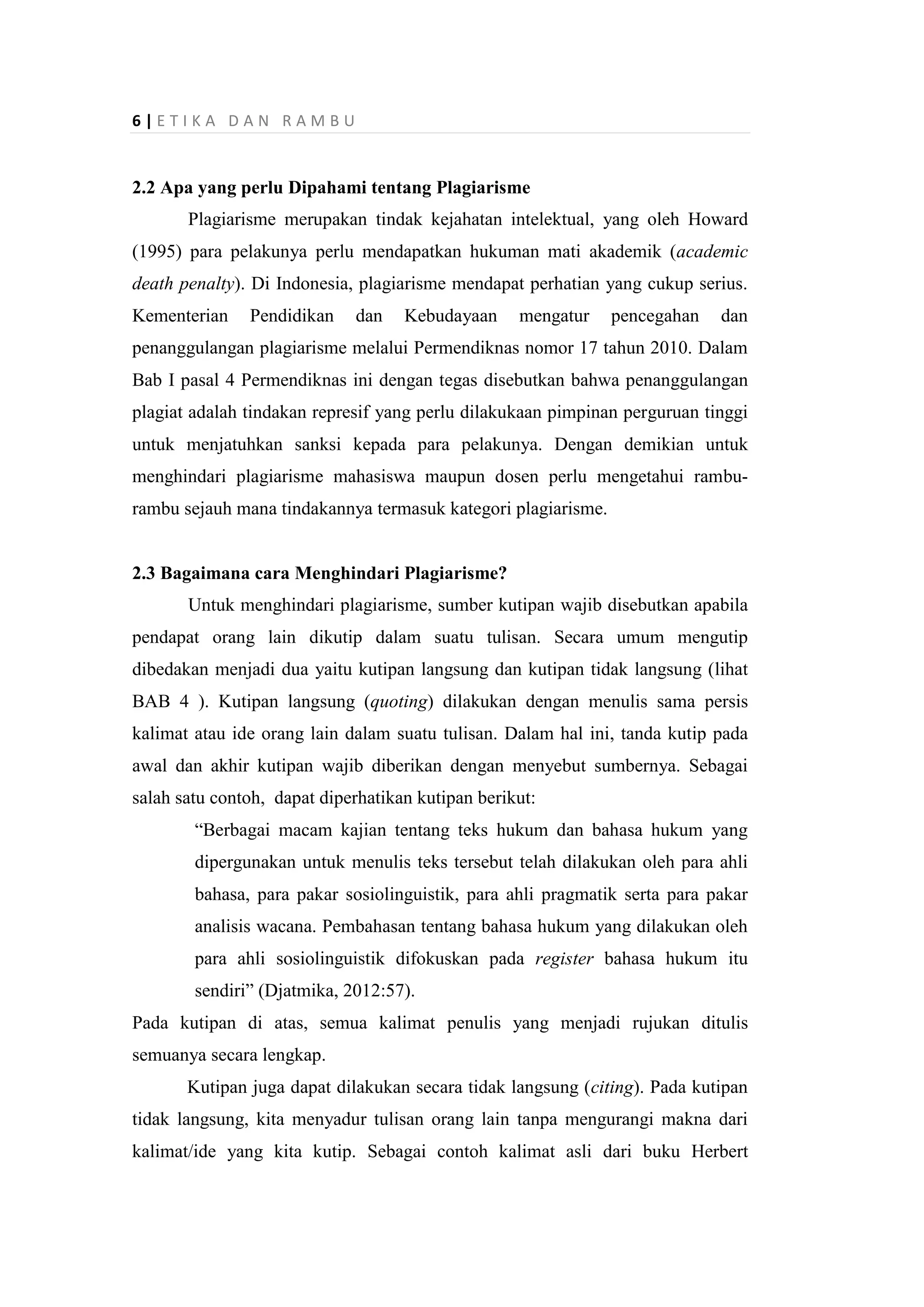 6 | E T I K A D A N R A M B U
2.2 Apa yang perlu Dipahami tentang Plagiarisme
Plagiarisme merupakan tindak kejahatan intelektual, yang oleh Howard
(1995) para pelakunya perlu mendapatkan hukuman mati akademik (academic
death penalty). Di Indonesia, plagiarisme mendapat perhatian yang cukup serius.
Kementerian Pendidikan dan Kebudayaan mengatur pencegahan dan
penanggulangan plagiarisme melalui Permendiknas nomor 17 tahun 2010. Dalam
Bab I pasal 4 Permendiknas ini dengan tegas disebutkan bahwa penanggulangan
plagiat adalah tindakan represif yang perlu dilakukaan pimpinan perguruan tinggi
untuk menjatuhkan sanksi kepada para pelakunya. Dengan demikian untuk
menghindari plagiarisme mahasiswa maupun dosen perlu mengetahui rambu-
rambu sejauh mana tindakannya termasuk kategori plagiarisme.
2.3 Bagaimana cara Menghindari Plagiarisme?
Untuk menghindari plagiarisme, sumber kutipan wajib disebutkan apabila
pendapat orang lain dikutip dalam suatu tulisan. Secara umum mengutip
dibedakan menjadi dua yaitu kutipan langsung dan kutipan tidak langsung (lihat
BAB 4 ). Kutipan langsung (quoting) dilakukan dengan menulis sama persis
kalimat atau ide orang lain dalam suatu tulisan. Dalam hal ini, tanda kutip pada
awal dan akhir kutipan wajib diberikan dengan menyebut sumbernya. Sebagai
salah satu contoh, dapat diperhatikan kutipan berikut:
“Berbagai macam kajian tentang teks hukum dan bahasa hukum yang
dipergunakan untuk menulis teks tersebut telah dilakukan oleh para ahli
bahasa, para pakar sosiolinguistik, para ahli pragmatik serta para pakar
analisis wacana. Pembahasan tentang bahasa hukum yang dilakukan oleh
para ahli sosiolinguistik difokuskan pada register bahasa hukum itu
sendiri” (Djatmika, 2012:57).
Pada kutipan di atas, semua kalimat penulis yang menjadi rujukan ditulis
semuanya secara lengkap.
Kutipan juga dapat dilakukan secara tidak langsung (citing). Pada kutipan
tidak langsung, kita menyadur tulisan orang lain tanpa mengurangi makna dari
kalimat/ide yang kita kutip. Sebagai contoh kalimat asli dari buku Herbert
 