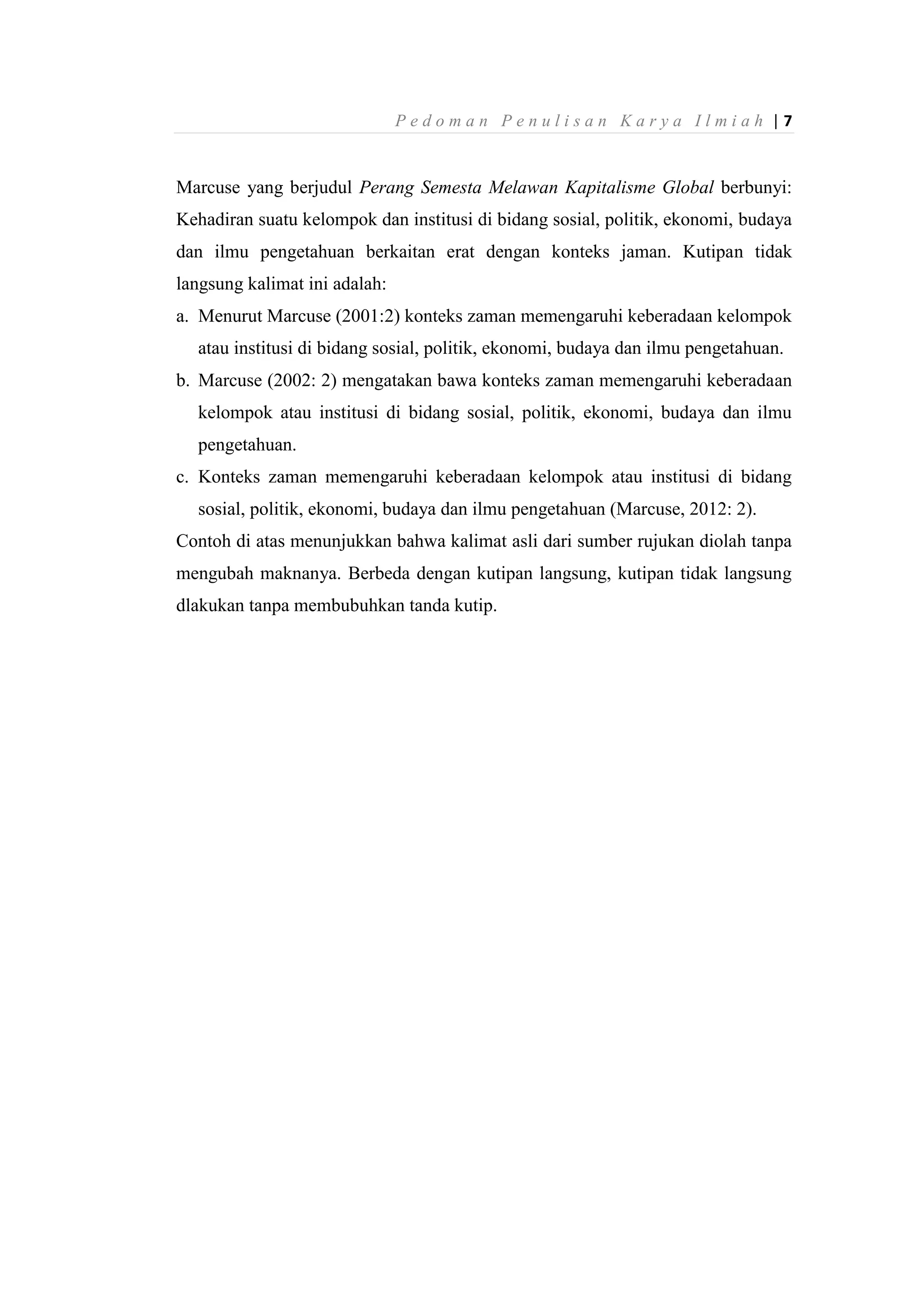P e d o m a n P e n u l i s a n K a r y a I l m i a h | 7
Marcuse yang berjudul Perang Semesta Melawan Kapitalisme Global berbunyi:
Kehadiran suatu kelompok dan institusi di bidang sosial, politik, ekonomi, budaya
dan ilmu pengetahuan berkaitan erat dengan konteks jaman. Kutipan tidak
langsung kalimat ini adalah:
a. Menurut Marcuse (2001:2) konteks zaman memengaruhi keberadaan kelompok
atau institusi di bidang sosial, politik, ekonomi, budaya dan ilmu pengetahuan.
b. Marcuse (2002: 2) mengatakan bawa konteks zaman memengaruhi keberadaan
kelompok atau institusi di bidang sosial, politik, ekonomi, budaya dan ilmu
pengetahuan.
c. Konteks zaman memengaruhi keberadaan kelompok atau institusi di bidang
sosial, politik, ekonomi, budaya dan ilmu pengetahuan (Marcuse, 2012: 2).
Contoh di atas menunjukkan bahwa kalimat asli dari sumber rujukan diolah tanpa
mengubah maknanya. Berbeda dengan kutipan langsung, kutipan tidak langsung
dlakukan tanpa membubuhkan tanda kutip.
 