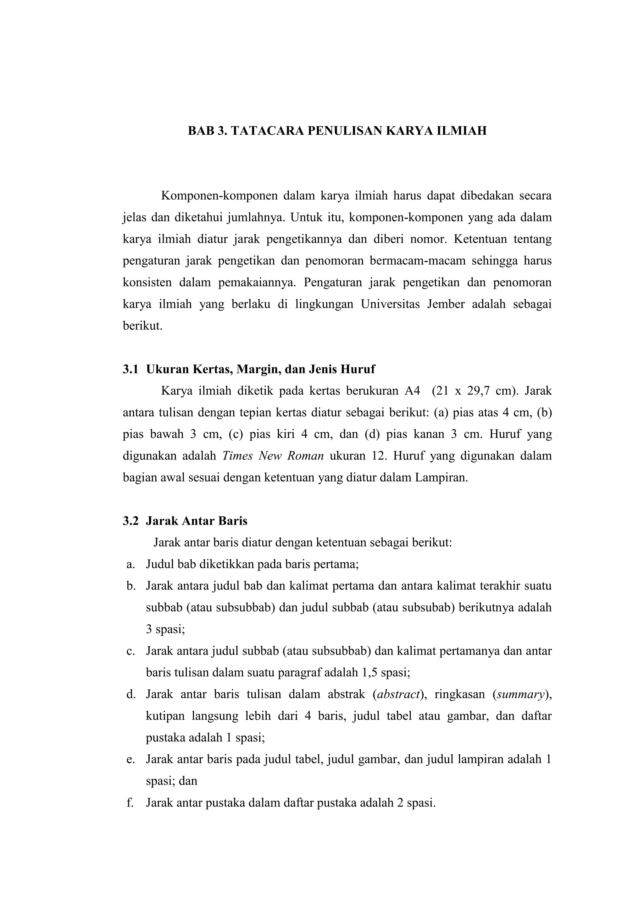 BAB 3. TATACARA PENULISAN KARYA ILMIAH
Komponen-komponen dalam karya ilmiah harus dapat dibedakan secara
jelas dan diketahui jumlahnya. Untuk itu, komponen-komponen yang ada dalam
karya ilmiah diatur jarak pengetikannya dan diberi nomor. Ketentuan tentang
pengaturan jarak pengetikan dan penomoran bermacam-macam sehingga harus
konsisten dalam pemakaiannya. Pengaturan jarak pengetikan dan penomoran
karya ilmiah yang berlaku di lingkungan Universitas Jember adalah sebagai
berikut.
3.1 Ukuran Kertas, Margin, dan Jenis Huruf
Karya ilmiah diketik pada kertas berukuran A4 (21 x 29,7 cm). Jarak
antara tulisan dengan tepian kertas diatur sebagai berikut: (a) pias atas 4 cm, (b)
pias bawah 3 cm, (c) pias kiri 4 cm, dan (d) pias kanan 3 cm. Huruf yang
digunakan adalah Times New Roman ukuran 12. Huruf yang digunakan dalam
bagian awal sesuai dengan ketentuan yang diatur dalam Lampiran.
3.2 Jarak Antar Baris
Jarak antar baris diatur dengan ketentuan sebagai berikut:
a. Judul bab diketikkan pada baris pertama;
b. Jarak antara judul bab dan kalimat pertama dan antara kalimat terakhir suatu
subbab (atau subsubbab) dan judul subbab (atau subsubab) berikutnya adalah
3 spasi;
c. Jarak antara judul subbab (atau subsubbab) dan kalimat pertamanya dan antar
baris tulisan dalam suatu paragraf adalah 1,5 spasi;
d. Jarak antar baris tulisan dalam abstrak (abstract), ringkasan (summary),
kutipan langsung lebih dari 4 baris, judul tabel atau gambar, dan daftar
pustaka adalah 1 spasi;
e. Jarak antar baris pada judul tabel, judul gambar, dan judul lampiran adalah 1
spasi; dan
f. Jarak antar pustaka dalam daftar pustaka adalah 2 spasi.
 
