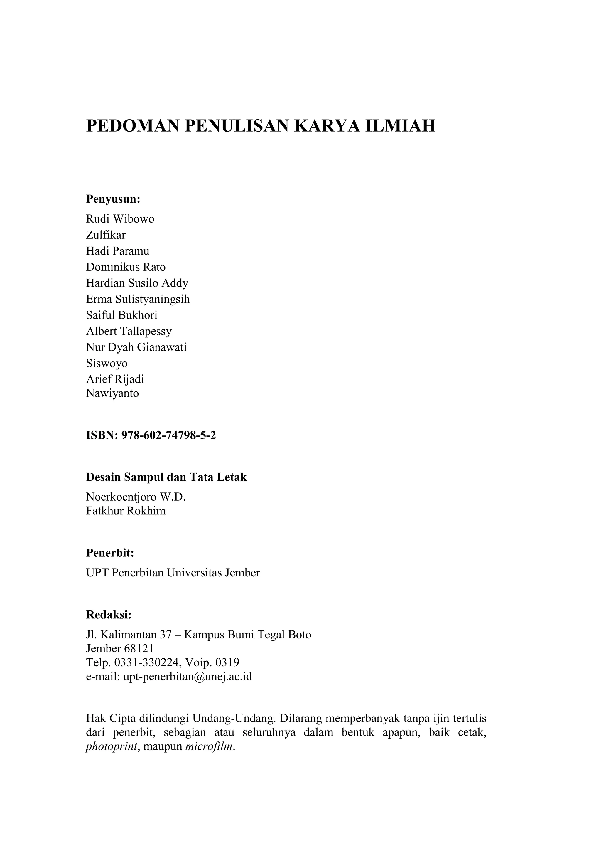 ii
PEDOMAN PENULISAN KARYA ILMIAH
Penyusun:
Rudi Wibowo
Zulfikar
Hadi Paramu
Dominikus Rato
Hardian Susilo Addy
Erma Sulistyaningsih
Saiful Bukhori
Albert Tallapessy
Nur Dyah Gianawati
Siswoyo
Arief Rijadi
Nawiyanto
ISBN: 978-602-74798-5-2
Desain Sampul dan Tata Letak
Noerkoentjoro W.D.
Fatkhur Rokhim
Penerbit:
UPT Penerbitan Universitas Jember
Redaksi:
Jl. Kalimantan 37 – Kampus Bumi Tegal Boto
Jember 68121
Telp. 0331-330224, Voip. 0319
e-mail: upt-penerbitan@unej.ac.id
Hak Cipta dilindungi Undang-Undang. Dilarang memperbanyak tanpa ijin tertulis
dari penerbit, sebagian atau seluruhnya dalam bentuk apapun, baik cetak,
photoprint, maupun microfilm.
 