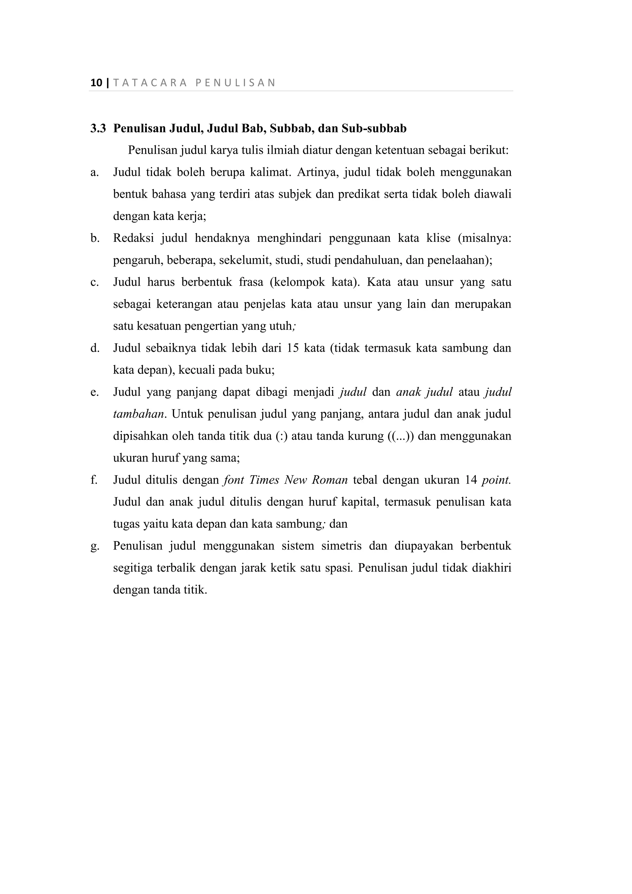 10 | T A T A C A R A P E N U L I S A N
3.3 Penulisan Judul, Judul Bab, Subbab, dan Sub-subbab
Penulisan judul karya tulis ilmiah diatur dengan ketentuan sebagai berikut:
a. Judul tidak boleh berupa kalimat. Artinya, judul tidak boleh menggunakan
bentuk bahasa yang terdiri atas subjek dan predikat serta tidak boleh diawali
dengan kata kerja;
b. Redaksi judul hendaknya menghindari penggunaan kata klise (misalnya:
pengaruh, beberapa, sekelumit, studi, studi pendahuluan, dan penelaahan);
c. Judul harus berbentuk frasa (kelompok kata). Kata atau unsur yang satu
sebagai keterangan atau penjelas kata atau unsur yang lain dan merupakan
satu kesatuan pengertian yang utuh;
d. Judul sebaiknya tidak lebih dari 15 kata (tidak termasuk kata sambung dan
kata depan), kecuali pada buku;
e. Judul yang panjang dapat dibagi menjadi judul dan anak judul atau judul
tambahan. Untuk penulisan judul yang panjang, antara judul dan anak judul
dipisahkan oleh tanda titik dua (:) atau tanda kurung ((...)) dan menggunakan
ukuran huruf yang sama;
f. Judul ditulis dengan font Times New Roman tebal dengan ukuran 14 point.
Judul dan anak judul ditulis dengan huruf kapital, termasuk penulisan kata
tugas yaitu kata depan dan kata sambung; dan
g. Penulisan judul menggunakan sistem simetris dan diupayakan berbentuk
segitiga terbalik dengan jarak ketik satu spasi. Penulisan judul tidak diakhiri
dengan tanda titik.
 