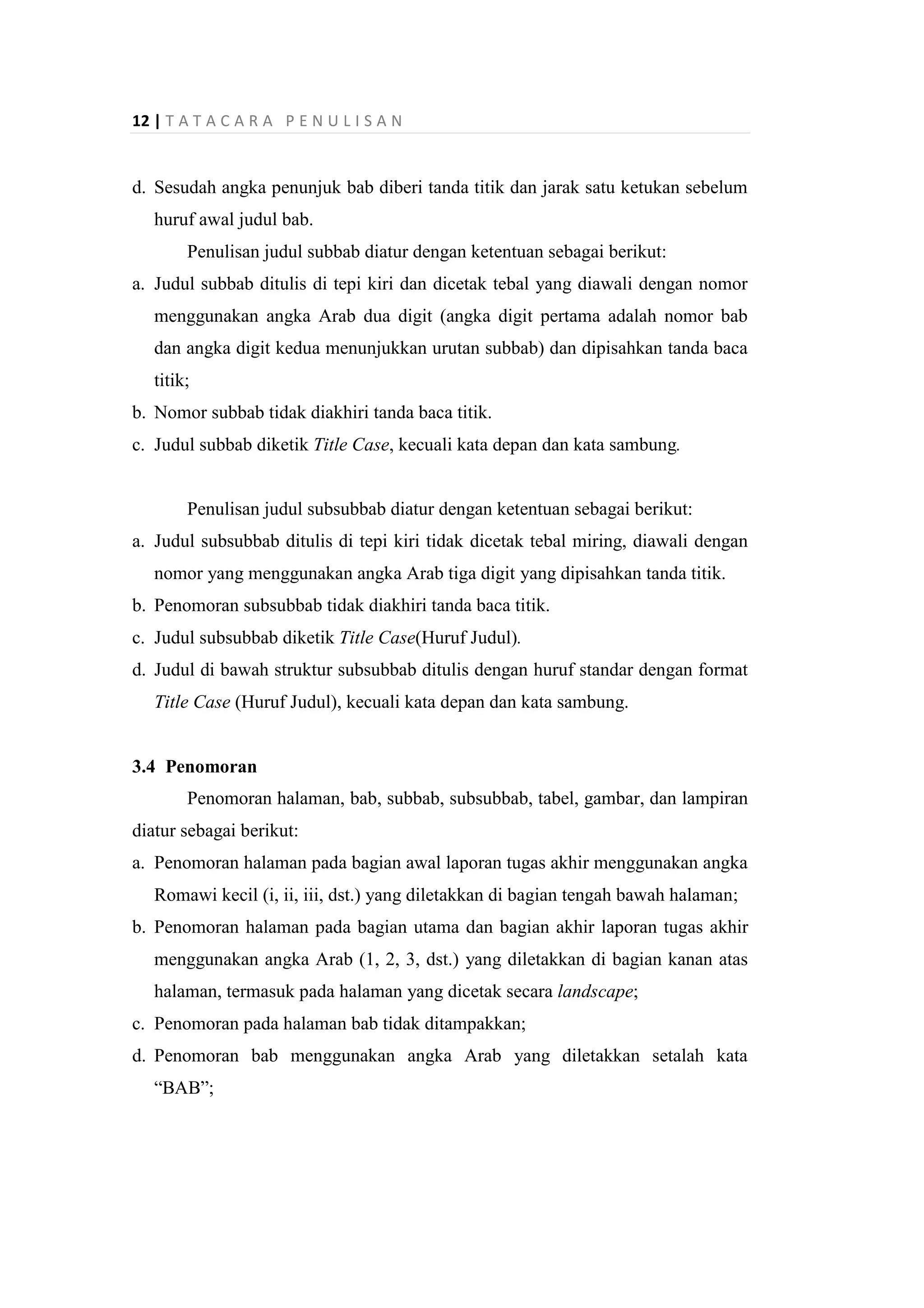 12 | T A T A C A R A P E N U L I S A N
d. Sesudah angka penunjuk bab diberi tanda titik dan jarak satu ketukan sebelum
huruf awal judul bab.
Penulisan judul subbab diatur dengan ketentuan sebagai berikut:
a. Judul subbab ditulis di tepi kiri dan dicetak tebal yang diawali dengan nomor
menggunakan angka Arab dua digit (angka digit pertama adalah nomor bab
dan angka digit kedua menunjukkan urutan subbab) dan dipisahkan tanda baca
titik;
b. Nomor subbab tidak diakhiri tanda baca titik.
c. Judul subbab diketik Title Case, kecuali kata depan dan kata sambung.
Penulisan judul subsubbab diatur dengan ketentuan sebagai berikut:
a. Judul subsubbab ditulis di tepi kiri tidak dicetak tebal miring, diawali dengan
nomor yang menggunakan angka Arab tiga digit yang dipisahkan tanda titik.
b. Penomoran subsubbab tidak diakhiri tanda baca titik.
c. Judul subsubbab diketik Title Case(Huruf Judul).
d. Judul di bawah struktur subsubbab ditulis dengan huruf standar dengan format
Title Case (Huruf Judul), kecuali kata depan dan kata sambung.
3.4 Penomoran
Penomoran halaman, bab, subbab, subsubbab, tabel, gambar, dan lampiran
diatur sebagai berikut:
a. Penomoran halaman pada bagian awal laporan tugas akhir menggunakan angka
Romawi kecil (i, ii, iii, dst.) yang diletakkan di bagian tengah bawah halaman;
b. Penomoran halaman pada bagian utama dan bagian akhir laporan tugas akhir
menggunakan angka Arab (1, 2, 3, dst.) yang diletakkan di bagian kanan atas
halaman, termasuk pada halaman yang dicetak secara landscape;
c. Penomoran pada halaman bab tidak ditampakkan;
d. Penomoran bab menggunakan angka Arab yang diletakkan setalah kata
“BAB”;
 