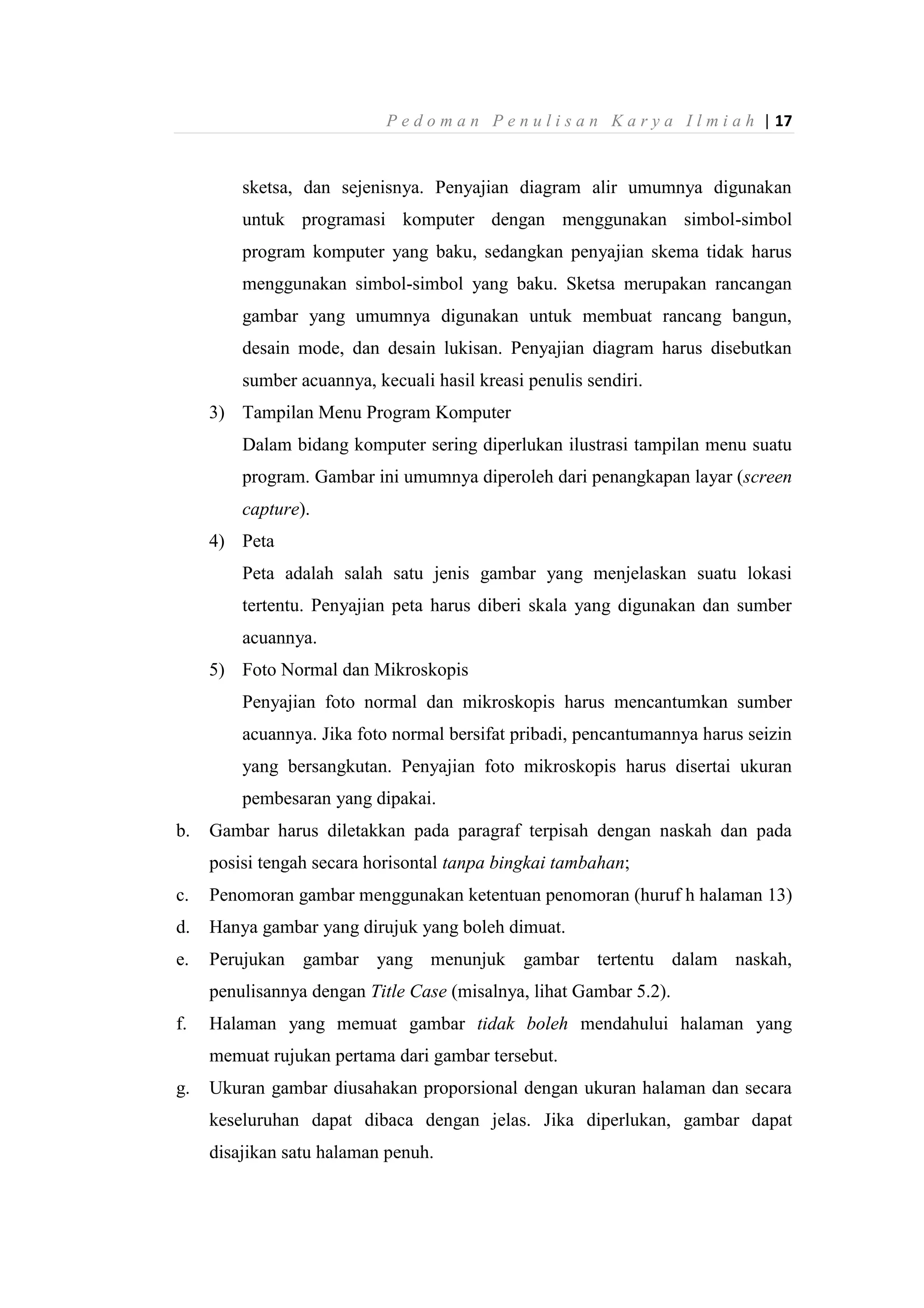 P e d o m a n P e n u l i s a n K a r y a I l m i a h | 17
sketsa, dan sejenisnya. Penyajian diagram alir umumnya digunakan
untuk programasi komputer dengan menggunakan simbol-simbol
program komputer yang baku, sedangkan penyajian skema tidak harus
menggunakan simbol-simbol yang baku. Sketsa merupakan rancangan
gambar yang umumnya digunakan untuk membuat rancang bangun,
desain mode, dan desain lukisan. Penyajian diagram harus disebutkan
sumber acuannya, kecuali hasil kreasi penulis sendiri.
3) Tampilan Menu Program Komputer
Dalam bidang komputer sering diperlukan ilustrasi tampilan menu suatu
program. Gambar ini umumnya diperoleh dari penangkapan layar (screen
capture).
4) Peta
Peta adalah salah satu jenis gambar yang menjelaskan suatu lokasi
tertentu. Penyajian peta harus diberi skala yang digunakan dan sumber
acuannya.
5) Foto Normal dan Mikroskopis
Penyajian foto normal dan mikroskopis harus mencantumkan sumber
acuannya. Jika foto normal bersifat pribadi, pencantumannya harus seizin
yang bersangkutan. Penyajian foto mikroskopis harus disertai ukuran
pembesaran yang dipakai.
b. Gambar harus diletakkan pada paragraf terpisah dengan naskah dan pada
posisi tengah secara horisontal tanpa bingkai tambahan;
c. Penomoran gambar menggunakan ketentuan penomoran (huruf h halaman 13)
d. Hanya gambar yang dirujuk yang boleh dimuat.
e. Perujukan gambar yang menunjuk gambar tertentu dalam naskah,
penulisannya dengan Title Case (misalnya, lihat Gambar 5.2).
f. Halaman yang memuat gambar tidak boleh mendahului halaman yang
memuat rujukan pertama dari gambar tersebut.
g. Ukuran gambar diusahakan proporsional dengan ukuran halaman dan secara
keseluruhan dapat dibaca dengan jelas. Jika diperlukan, gambar dapat
disajikan satu halaman penuh.
 