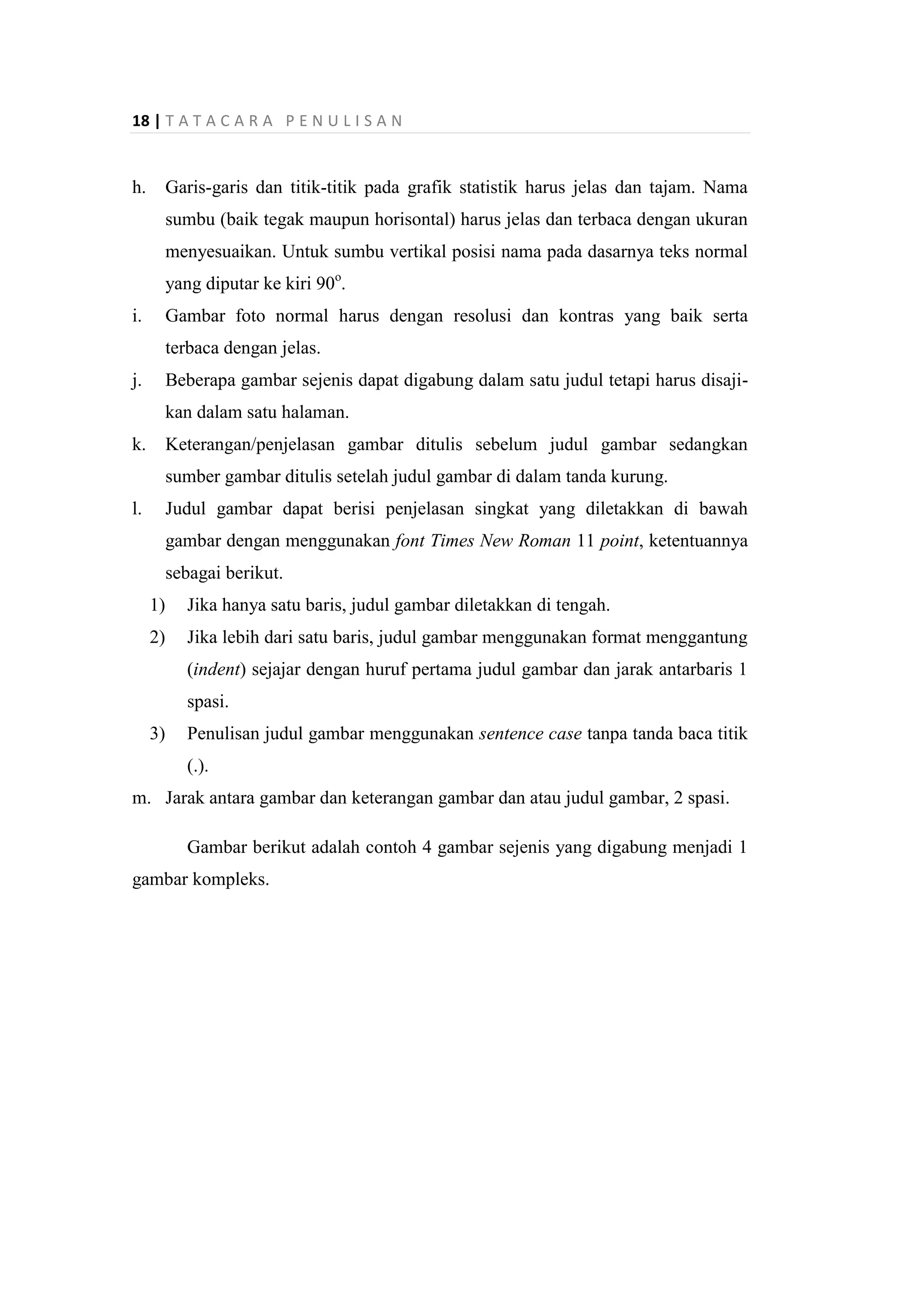 18 | T A T A C A R A P E N U L I S A N
h. Garis-garis dan titik-titik pada grafik statistik harus jelas dan tajam. Nama
sumbu (baik tegak maupun horisontal) harus jelas dan terbaca dengan ukuran
menyesuaikan. Untuk sumbu vertikal posisi nama pada dasarnya teks normal
yang diputar ke kiri 90o
.
i. Gambar foto normal harus dengan resolusi dan kontras yang baik serta
terbaca dengan jelas.
j. Beberapa gambar sejenis dapat digabung dalam satu judul tetapi harus disaji-
kan dalam satu halaman.
k. Keterangan/penjelasan gambar ditulis sebelum judul gambar sedangkan
sumber gambar ditulis setelah judul gambar di dalam tanda kurung.
l. Judul gambar dapat berisi penjelasan singkat yang diletakkan di bawah
gambar dengan menggunakan font Times New Roman 11 point, ketentuannya
sebagai berikut.
1) Jika hanya satu baris, judul gambar diletakkan di tengah.
2) Jika lebih dari satu baris, judul gambar menggunakan format menggantung
(indent) sejajar dengan huruf pertama judul gambar dan jarak antarbaris 1
spasi.
3) Penulisan judul gambar menggunakan sentence case tanpa tanda baca titik
(.).
m. Jarak antara gambar dan keterangan gambar dan atau judul gambar, 2 spasi.
Gambar berikut adalah contoh 4 gambar sejenis yang digabung menjadi 1
gambar kompleks.
 